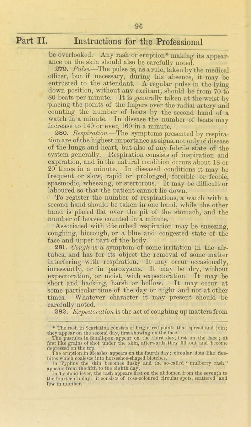 Part II. Instructions for tlie Professional be overlooked. Any rash or eruption* making its appear- ance on the skin should also be carefully noted. 279. Pulse.—The pulse is, as a rule, taken by the medical officer, but if necessary, during his absence, it may be entrusted to the attendant. A regular pulse in the lying down position, without any excitant, should be from 70 to 80 beats per minute. It is generally taken at the wrist by placing the points of the fingers over the radial artery and counting the number of beats by the second hand of a watch in a minute. In disease the number of beats may increase to 140 or evep 160 in a minute. 280. Respiration.—The symptoms presented by respira- tion are of the highest importance as signs, not only of disease of the lungs and heart, but also of any febrile state of the system generally. Respiration consists of inspiration and expiration, and in the natural condition occurs about 18 or 20 times in a minute. In diseased conditions it may be frequent or slow, rapid or prolonged, forcible or feeble, spasmodic, wheezing, or stertorous. It may be difficult or laboured so that the patient cannot lie down. To register the number of respirations, a watch with a second hand should be taken in one hand, while the other hand is placed flat over the pit of the stomach, and the number of heaves counted in a minute. Associated with disturbed respiration may be sneezing, coughing, hiccough, or a blue and congested state of the face and upper part of the body. 281. Cough is a symptom of some irritation in the air- tubes, and has for its object the removal of some matter interfering with respiration. It may occur occasionally, incessantly, or in paroxysms. It may be dry, without expectoration, or moist, with expectoration. It may be short and hacking, harsh or hollow. It may occur at some particular time of the day or night and not at other times. Whatever character it may present should be carefully noted. 282. Expectoration is the act of coughing up matters from * The rash in Scarlatina consists of bright red points that spread and join; they appear on the second day, first showing on the face. The pustules in Small-pox appear on the third day, first on the face; at first like grains of shot under the skin, afterwards they fill out and become depressed on the top. The eruption in Measles appears on the fourth day; circular dots like flea- bites which coalesce into horseshoe-shaped blotches. In Typhus the skin becomes dusky and the so-called “ mulberry rash appears from the fifth to the eighth day. In Typhoid fever, the rash appears first on the abdomen from the seventh to the fourteenth day; it consists of rose-coloured circutai spots, scattered'and few in number.