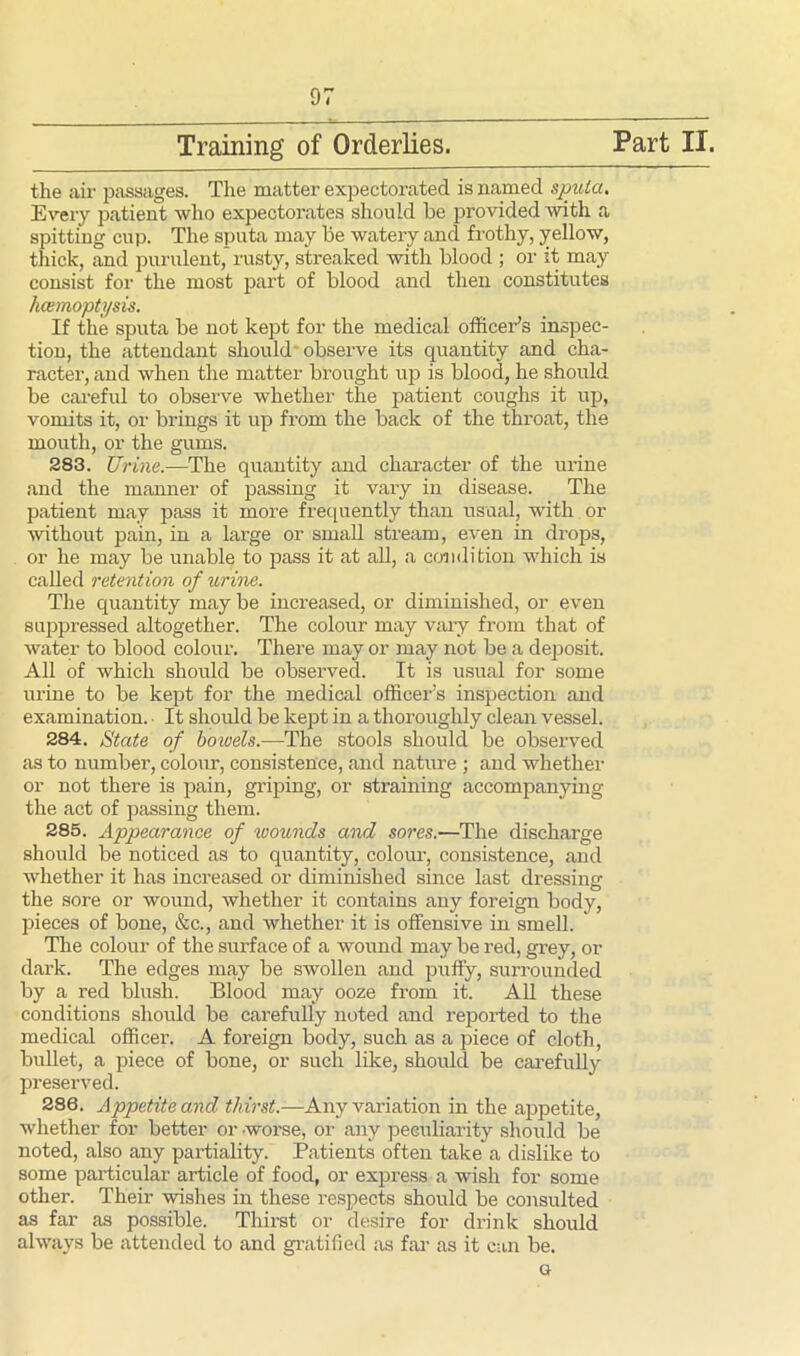 Training of Orderlies. Part II. the air passages. The matter expectorated is named sputa. Every patient who expectorates should be provided with a spitting cup. The sputa may be watery and frothy, yellow, thick, and purulent, rusty, streaked with blood ; or it may consist for the most part of blood and then constitutes haemoptysis. If the sputa be not kept for the medical officer’s inspec- tion, the attendant should* observe its quantity and cha- racter, and when the matter brought up is blood, he should be careful to observe whether the patient coughs it up, vomits it, or brings it up from the back of the throat, the mouth, or the gums. 283. Urine.—The quantity and character of the urine and the manner of passing it vary in disease. The patient may pass it more frequently than usual, with or without pain, in a large or small stream, even in drops, or he may be unable to pass it at all, a condition which is called retention of urine. The quantity may be increased, or diminished, or even suppressed altogether. The colour may vary from that of water to blood colour. There may or may not be a deposit. All of which should be observed. It is usual for some urine to be kept for the medical officer’s inspection and examination. It should be kept in a thoroughly clean vessel. 284. State of bowels.—The stools should be observed as to number, colour, consistence, and nature ; and whether or not there is pain, griping, or straining accompanying the act of passing them. 285. Appearance of wounds and sores.—The discharge should be noticed as to quantity, colour, consistence, and whether it has increased or diminished since last dressing the sore or wound, whether it contains any foreign body, pieces of bone, &c., and whether it is offensive in smell. The colour of the surface of a wound may be red, grey, or dark. The edges may be swollen and puffy, surrounded by a red blush. Blood may ooze from it. All these conditions should be carefully noted and reported to the medical officer. A foreign body, such as a piece of cloth, bullet, a piece of bone, or such like, should be carefully preserved. 286. Appetite and thirst.-—Any variation in the appetite, whether for better or worse, or any peculiarity should be noted, also any partiality. Patients often take a dislike to some particular article of food, or express a wish for some other. Their wishes in these respects should be consulted as far as possible. Thirst or desire for drink should always be attended to and gratified as far as it can be. g