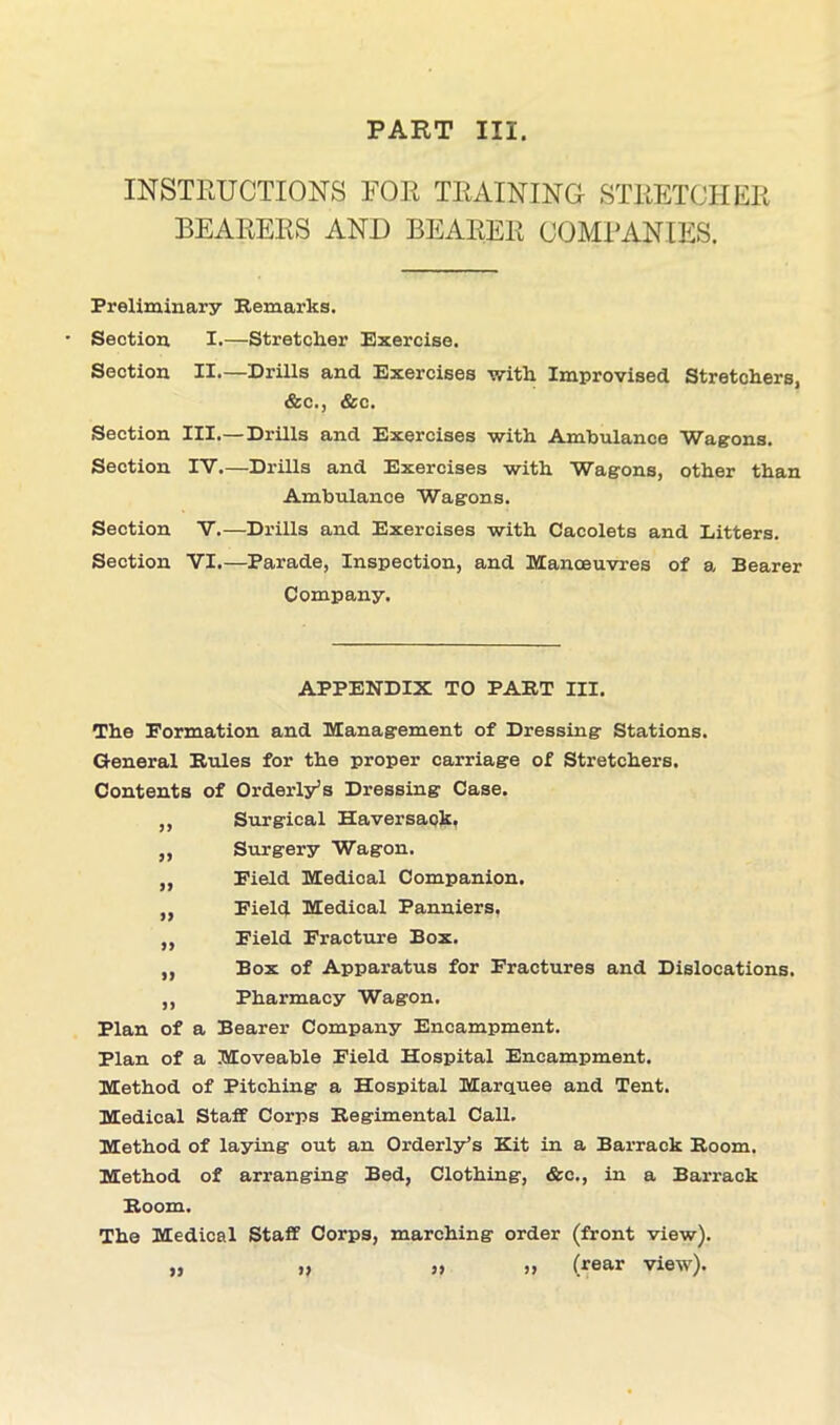 PART III. INSTRUCTIONS FOR TRAINING STRETCHER BEARERS AND BEARER COMPANIES. Preliminary Bemarks. Section I.—Stretcher Exercise. Section II—Drills and Exercises with Improvised Stretchers, &c., &c. Section III.—Drills and Exercises with Ambulance Wagons. Section IV.—Drills and Exercises with Wagons, other than Ambulance Wagons. Section V.—Drills and Exercises with Cacolets and Litters. Section VI.—Parade, Inspection, and Manoeuvres of a Bearer Company. APPENDIX TO PAST III. The Formation and Management of Dressing Stations. General Buies for the proper carriage of Stretchers. Contents of Orderly’s Dressing Case. Surgical Haversaok. Surgery Wagon. Field Medical Companion. Field Medical Panniers. Field Fracture Box. Box of Apparatus for Fractures and Dislocations. Pharmacy Wagon. Plan of a Bearer Company Encampment. Plan of a Moveable Field Hospital Encampment. Method of Pitching a Hospital Marquee and Tent. Medical Staff Corps Begimental Call. Method of laying out an Orderly’s Kit in a Barrack Boom. Method of arranging Bed, Clothing, &c., in a Barrack Boom. The Medical Staff Corps, marching order (front view). „ » >, » Gear view).