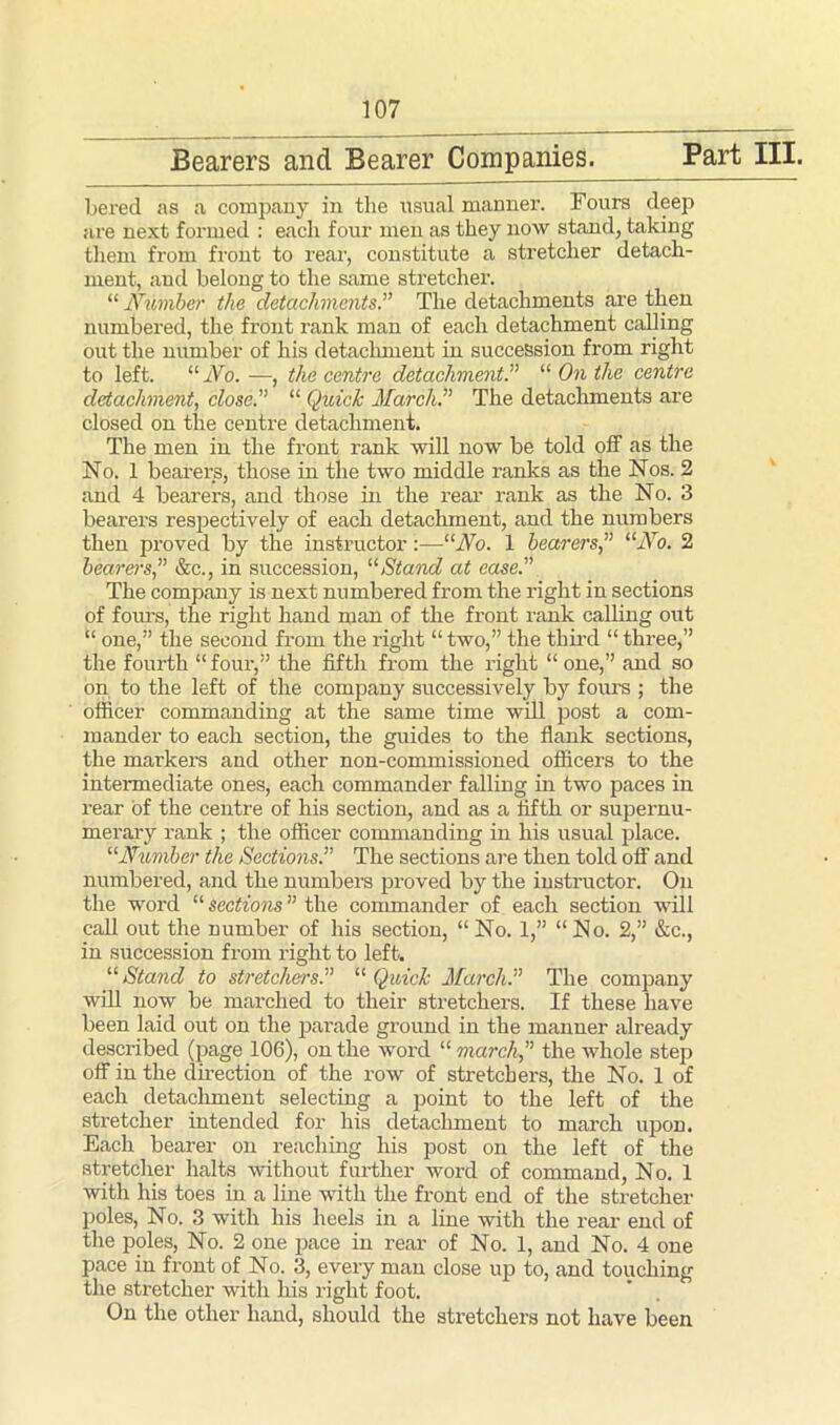 Bearers and Bearer Companies. Part III. bered as a company in the usual manner. Fours deep are next formed : each four men as they now stand, taking them from front to rear, constitute a stretcher detach- ment, and belong to the same stretcher. “ Number the detachments.” The detachments are then numbered, the front rank man of each detachment calling out the number of his detachment in succession from right to left. “ No. —, the centre detachment.” “ On the centre detachment, close.” “ Quick March.” The detachments are closed on the centre detachment. The men in the front rank will now be told off as the No. 1 bearers, those in the two middle ranks as the Nos. 2 and 4 bearers, and those in the rear rank as the No. 3 bearers respectively of each detachment, and the numbers then proved by the instructor:—“No. 1 bearers ” “No. 2 bearers,” &c., in succession, “Stand at ease.” The company is next numbered from the right in sections of forms, the right hand man of the front rank calling out “ one,” the second from the right “ two,” the third “ three,” the fourth “ four,” the fifth from the right “ one,” and so on to the left of the company successively by fours ; the officer commanding at the same time will post a com- mander to each section, the guides to the flank sections, the markers and other non-commissioned officers to the intermediate ones, each commander falling in two paces in rear of the centre of his section, and as a fifth or supernu- merary rank ; the officer commanding in his usual place. “Number the Sections.” The sections are then told off and numbered, and the numbers proved by the instructor. On the word “ Sections ” the commander of each section will call out the number of his section, “No. 1,” “No. 2,” &c., in succession from right to left. “Stand to stretchers.” “Quick March” The company will now be marched to their stretchers. If these have been laid out on the parade ground in the manner already described (page 106), on the word “ march ” the whole step off in the direction of the row of stretchers, the No. 1 of each detachment selecting a point to the left of the stretcher intended for his detachment to march upon. Each bearer on reaching his post on the left of the stretcher halts without further word of command, No. 1 with his toes in a line with the front end of the stretcher poles, No. 3 with his heels in a line with the rear end of the poles, No. 2 one pace in rear of No. 1, and No. 4 one pace in front of No. 3, every man close up to, and touching the stretcher with his right foot. On the other hand, should the stretchers not have been