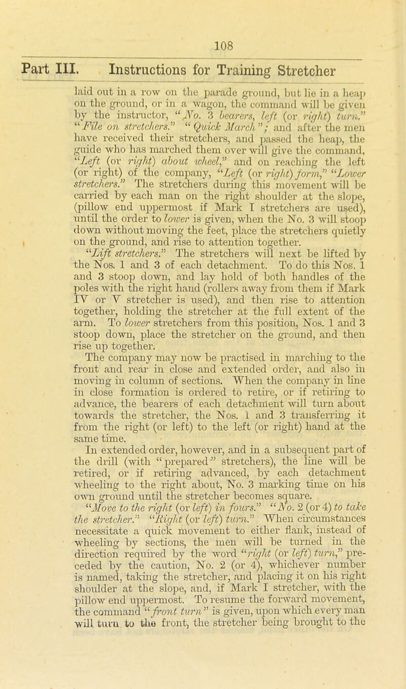 Part III. Instructions for Training Stretcher laid out in a row on the parade ground, but lie in a heap on the ground, or in a wagon, the command will be given by the instructor, “JSro. 3 bearers, left (or right) turn.” “ File on stretchers.” “ Quick March ” ; and after the men have received their stretchers, and passed the heap, the guide who has marched them over will give the command, “Left (or right) about wheel,” and on reaching the left (or right) of the company, “Left {or right) form,” “Lower stretchers.” The stretchers during this movement will be carried by each man on the right shoulder at the slope, (pillow end uppermost if Mark I stretchers are used), until the order to lower is given, when the No. 3 will stoop down without moving the feet, place the stretchers quietly on the ground, and rise to attention together. “Lift stretchers.” The stretchers will next be lifted by the Nos. 1 and 3 of each detachment. To do this Nos. 1 and 3 stoop down, and lay hold of both handles of the poles with the right hand (rollers away from them if Mark IV or V stretcher is used), and then rise to attention together, holding the stretcher at the full extent of the arm. To lower stretchers from this position, Nos. 1 and 3 stoop down, place the stretcher on the ground, and then rise up together. The company may now be practised in marching to the front and rear in close and extended order, and also in moving in column of sections. When the company in line in close formation is ordered to retire, or if retiring to advance, the bearers of each detachment will turn about towards the stretcher, the Nos. 1 and 3 transferring it from the right (or left) to the left (or right) hand at the same time. In extended order, however, and in a subsequent part of the drill (with “ prepared ” stretchers), the line will be retired, or if retiring advanced, by each detachment wheeling to the right about, No. 3 marking time on his own ground until the stretcher becomes square. “Move to the right (or left) in fours.” “No. 2 (or 4) to take the stretcher.” “Right (or left) turn.” When circumstances necessitate a quick movement to either flank, instead of wheeling by sections, the men will be turned in the direction required by the word “right (or left) turn,” pre- ceded by the caution, No. 2 (or 4), whichever number is named, taking the stretcher, and placing it on his right shoulder at the slope, and, if Mark I stretcher, with the pillow end uppermost. To resume the forward movement, the command “ front turn ” is given, upon which every man will turn to the front, the stretcher being brought to the