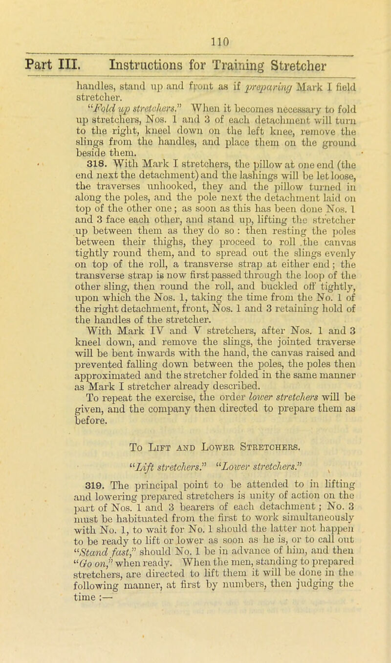 Part III. Instructions for Training Stretcher handles, stand up and front as if prapa/ring Mark I field stretcher. “Fold up stretchers.” When it becomes necessary to fold up stretchers, Nos. 1 and 3 of each detachment will turn to the right, kneel down on the left knee, remove the slings from the handles, and place them on the ground beside them. • 318. With Mark I stretchers, the pillow at one end (the end next the detachment) and the lashings will be let loose, the traverses unhooked, they and the pillow turned in along the poles, and the pole next the detachment laid on top of the other one; as soon as this has been done Nos. 1 and 3 face each other, and stand up, lifting the stretcher up between them as they do so : then resting the poles between their thighs, they proceed to roll .the canvas tightly round them, and to spread out the slings evenly on top of the roll, a transverse strap at either end; the transverse strap is now first passed through the loop of the other sling, then round the roll, and buckled off tightljr, upon which the Nos. 1, taking the time from the No. 1 of the right detachment, front, Nos. 1 and 3 retaining hold of the handles of the stretcher. With Mark IY and Y stretchers, after Nos. 1 and 3 kneel down, and remove the slings, the jointed traverse will be bent inwards with the hand, the canvas raised and prevented falling down between the poles, the poles then approximated and the stretcher folded in the same manner as Mark I stretcher already described. To l-epeat the exercise, the order lower stretchers will be given, and the company then directed to prepare them as before. To Lift and Lower Stretchers. “Lift stretchers“Lower stretchers 319. The principal point to be attended to in lifting and lowering prepared stretchers is unity of action on the part of Nos. 1 and 3 bearers of each detachment; No. 3 must be habituated from the first to work simultaneously with No. 1, to wait for No. 1 should the latter not happen to be ready to lift or lower as soon as he is, or to call out “Stand fast,” should No. 1 be in advance of him, and then “Go on” when ready. When the men, standing to prepared stretchers, are directed to lift them it will be done in the following manner, at first by numbers, then judging the time :—
