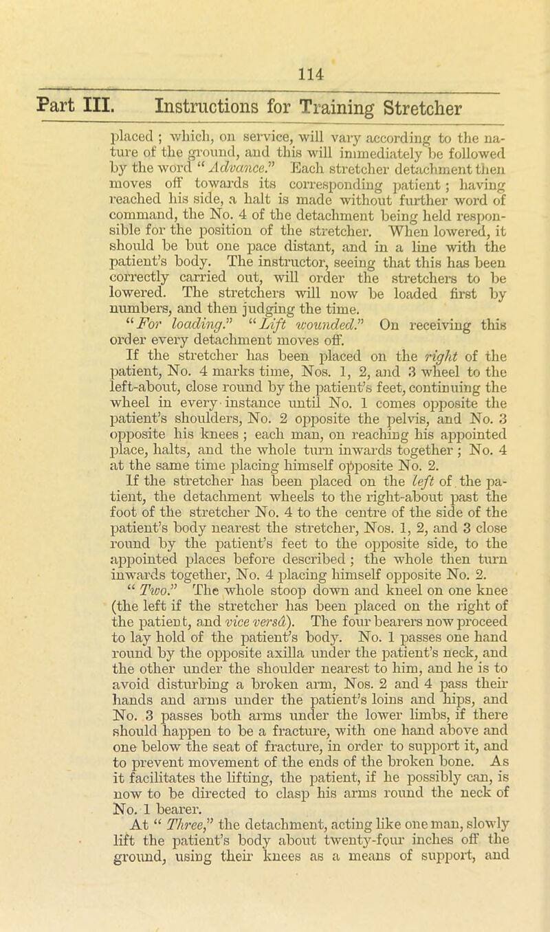 Part III. Instructions for Training Stretcher placed ; which, on service, will vary according to the na- ture of the ground, and this will immediately be followed by the word “Advance.” Each stretcher detachment then moves off towards its corresponding patient; having reached his side, a halt is made without further word of command, the No. 4 of the detachment being held respon- sible for the position of the stretcher. When lowered, it should be but one pace distant, and in a line with the patient’s body. The instructor, seeing that this has been correctly carried out, will order the stretchers to be lowered. The stretchers will now be loaded first by numbers, and then judging the time. “For loading.” “Lift wounded.” On receiving this order every detachment moves off. If the stretcher has been placed on the right of the patient, No. 4 marks time, Nos. 1, 2, and 3 wheel to the left-about, close round by the patient’s feet, continuing the wheel in every instance until No. 1 comes opposite the patient’s shoulders, No. 2 opposite the pelvis, and No. 3 opposite his knees ; each man, on reaching his appointed place, halts, and the whole turn inwards together ; No. 4 at the same time placing himself opposite No. 2. If the stretcher has been placed on the left of. the pa- tient, the detachment wheels to the right-about past the foot of the stretcher No. 4 to the centre of the side of the patient’s body nearest the stretcher, Nos. 1, 2, and 3 close round by the patient’s feet to the opposite side, to the appointed places before described; the whole then turn inwards together, No. 4 placing himself opposite No. 2. “ Ttvo.” The whole stoop down and kneel on one knee (the left if the stretcher has been placed on the right of the patient, and vice versa). The four bearers now proceed to lay hold of the patient’s body. No. 1 passes one hand round by the opposite axilla under the patient’s neck, and the other under the shoulder nearest to him, and he is to avoid disturbing a broken arm, Nos. 2 and 4 pass their hands and arms under the patient’s loins and hips, and No. 3 passes both arms under the lower limbs, if there should happen to be a fracture, with one hand above and one below the seat of fracture, in order to support it, and to prevent movement of the ends of the broken bone. As it facilitates the lifting, the patient, if he possibly can, is now to be directed to clasp his arms round the neck of No. 1 bearer. At “ Three,” the detachment, acting like one man, slowly lift the patient’s body about twenty-four inches off the ground, using their knees as a means of support, and