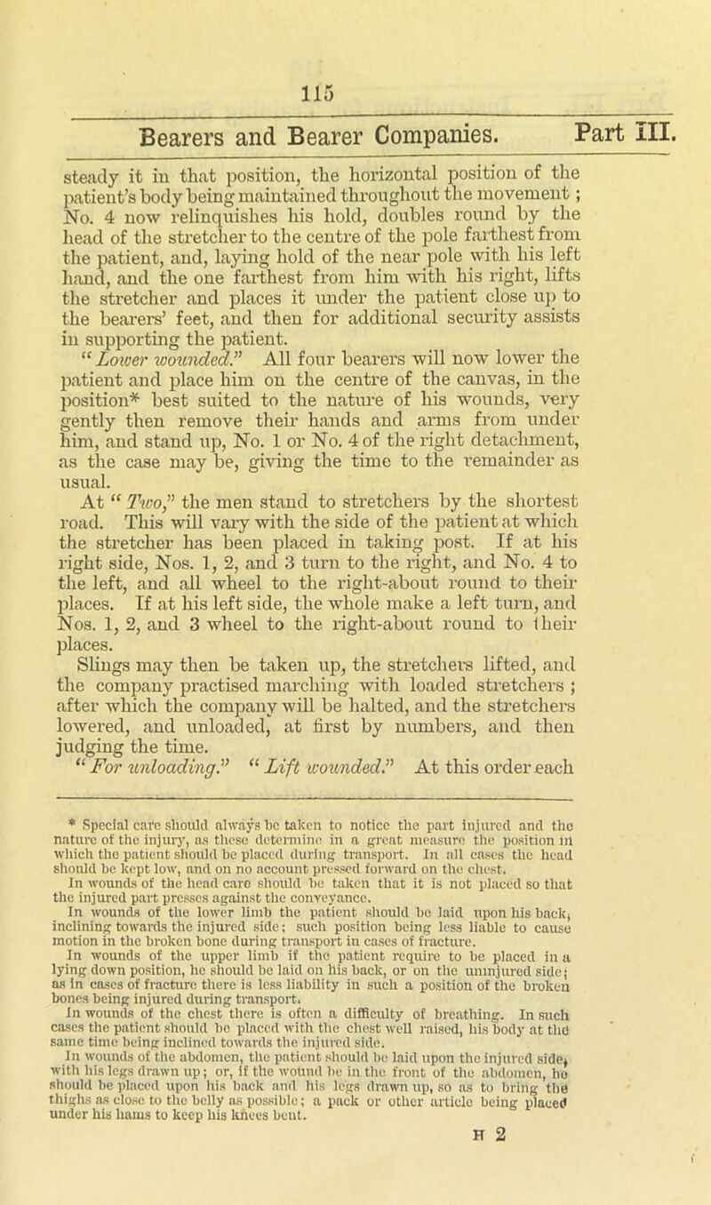 Bearers and Bearer Companies. Part III. steady it in that position, the horizontal position of the patient’s body being maintained throughout the movement; No. 4 now relinquishes his hold, doubles round by the head of the stretcher to the centre of the pole farthest from the patient, and, laying hold of the near pole with his left hand, and the one farthest from him with his right, lifts the stretcher and places it under the patient close up to the bearers’ feet, and then for additional security assists in supporting the patient. “Lower ivounded.” All four bearers will now lower the patient and place him on the centre of the canvas, in the position* best suited to the nature of his wounds, very gently then remove their hands and arms from under him, and stand up, No. 1 or No. 4 of the right detachment, as the case may be, giving the time to the remainder as usual. At “ Two,” the men stand to stretchers by the shortest road. This will vary with the side of the patient at which the stretcher has been placed in taking post. If at his right side, Nos. 1, 2, and 3 turn to the right, and No. 4 to the left, and all wheel to the right-about round to their places. If at his left side, the whole make a left turn, and Nos. 1, 2, and 3 wheel to the right-about round to Iheir places. Slings may then be taken up, the stretchers lifted, and the company practised marching with loaded stretchers ; after which the company will be halted, and the stretchers lowered, and unloaded, at first by numbers, and then judging the time. “ For unloading“ Lift wounded.” At this order each * Special care should always he taken to notice the part Injured and the nature of the injury, as these determine in a great measure the position ill which the patient should he placed during transport. In all cases the head should he kept low, and on no account pressed forward on the chest. In wounds of the head care should he taken that it is not placed so that the injured part presses against the conveyance. In wounds of the lower limh the patient should he laid upon his hack, inclining towards the injured side; such position being less liable to cause motion in the broken hone during transport in cases of fracture. In wounds of the upper limb if the patient require to he placed in a lying down position, he should he laid on his hack, or on the uninjured side; as in coses of fracture there is less liability in such a position of the broken hones being injured during transport. In wounds of the chest there is often a difficulty of breathing. In such cases the patient should he placed with the chest well raised, his body at the same time being inclined towards the injured side. in wounds of the abdomen, the patient should he laid upon the injured side, with his legs drawn up; or, if the wound he in the front of tile abdomen, ho should be placed upon his hack and his legs drawn up, so as to bring the thighs as close to the belly as possible; a pack or other article being placed under his hams to keep his knees bent. H 2