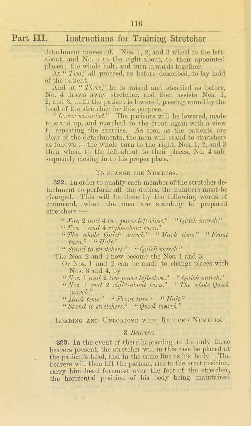 detachment moves oft'. Nos. 1, 2, and 3 wheel to the left- about, and No. 4 to the right-about, to their appointed places ; the whole halt, and turn inwards together. At “ Two,’’ all proceed, as before described, to lay hold of the patient. And at “ Three,” he is raised and steadied as before, No. 4 draws away stretcher, and then assists Nos. 1, 2, and 3, until the patient is lowered, passing round by the head of the stretcher for this purpose. “Lower wounded.” The patients will be lowered, made to stand up, and marched to the front again with a view to repeating the exercise. As soon as the patients are clear of the detachments, the men will stand to stretchers as follows :—the whole turn to the right, Nos. 1, 2, and 3 then wheel to the left-about to their places, No. 4 sub- sequently closing in to his proper place. To CHANGE THE NUMBERS. 322. In order to qualify each member of the stretcher de- tachment to perform all the duties, the numbers must be changed. This will be done by the following words of command, Avhen the men are standing to prepared stretchers :— “Nos. 2 and 4 two paces left-close.” “ Quick march.” “Nos. 1 and 4 right-about turn.” “ The whole Quick march.” “ Mark time.” “ Front turn.” “ Halt.” “ Stand to stretchers.” “ Quick march.” The Nos. 2 and 4 now become the Nos. 1 and 3. Or Nos. 1 and 2 can be made to change places with Nos. 3 and 4, by “ Nos. 1 and 2 two paces left-close.” “ Quick march.” ■- “Nos. 1 and 2 right-about turn.” “ The whole Quick march.” “ Mark time.” “ Front turn. “ Halt.” “ Stand to stretchers.” “ Quick march.” Loading and Unloading with Eeduced Numbers. 3 Bearers. 323. In the event of there happening to be only three bearers present, the stretcher will in this case be placed at the patient’s head, and in the same line ;is his body. . The bearers wall then lift the patient, rise to the erect position, carry him head foremost over the foot of the stretcher, the horizontal position of his body being maintained