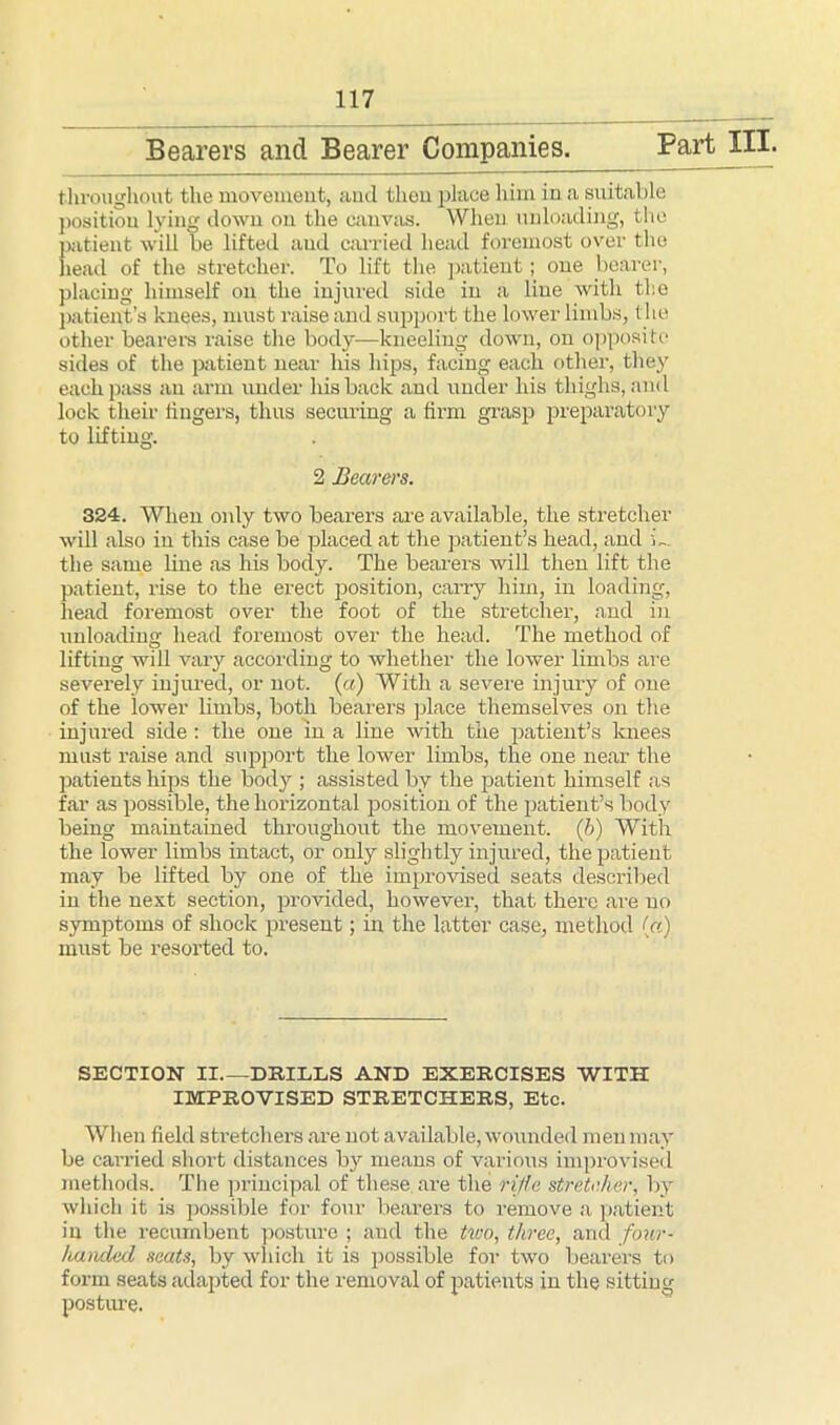 Bearers and Bearer Companies. Part III. throughout the movement, and thou place him in a suitable position lying down on the canvas. When unloading, the patient will be lifted and carried head foremost over the head of the stretcher. To lift the patient; one bearer, placing himself on the injured side in a line with the patient’s knees, must raise and support the lower limbs, the other bearers raise the body—kneeling down, on opposite sides of the patient near his hips, facing each other, they each pass an arm under his back and under his thighs, and lock then- lingers, thus securing a firm grasp preparatory to lifting. 2 Bearers. 324. When only two bearers are available, the stretcher will also in this case be placed at the patient’s head, and L. the same line as his body. The bearers will then lift the patient, rise to the erect position, carry him, in loading, head foremost over the foot of the stretcher, and in unloading head foremost over the head. The method of lifting will vary according to whether the lower limbs are severely injured, or not. (a) With a severe injury of one of the lower limbs, both bearers place themselves on the injured side : the one in a line with the patient’s knees must raise and support the lower limbs, the one near the patients hips the body ; assisted by the patient himself as far as possible, the horizontal position of the patient’s body being maintained throughout the movement. (6) With the lower limbs intact, or only slightly injured, the patient may be lifted by one of the improvised seats described in the next section, provided, however, that there are no symptoms of shock present; in the latter case, method («) must be resorted to. SECTION II DRILLS AND EXERCISES WITH IMPROVISED STRETCHERS, Etc. When field stretchers are not available, wounded men may be carried short distances by means of various improvised methods. The principal of these are the rifle stretcher, by which it is possible for four bearers to remove a patient in the recumbent posture ; and the two, three, and four- handed seats, by which it is possible for two bearers to form seats adapted for the removal of patients in the sitting posture.