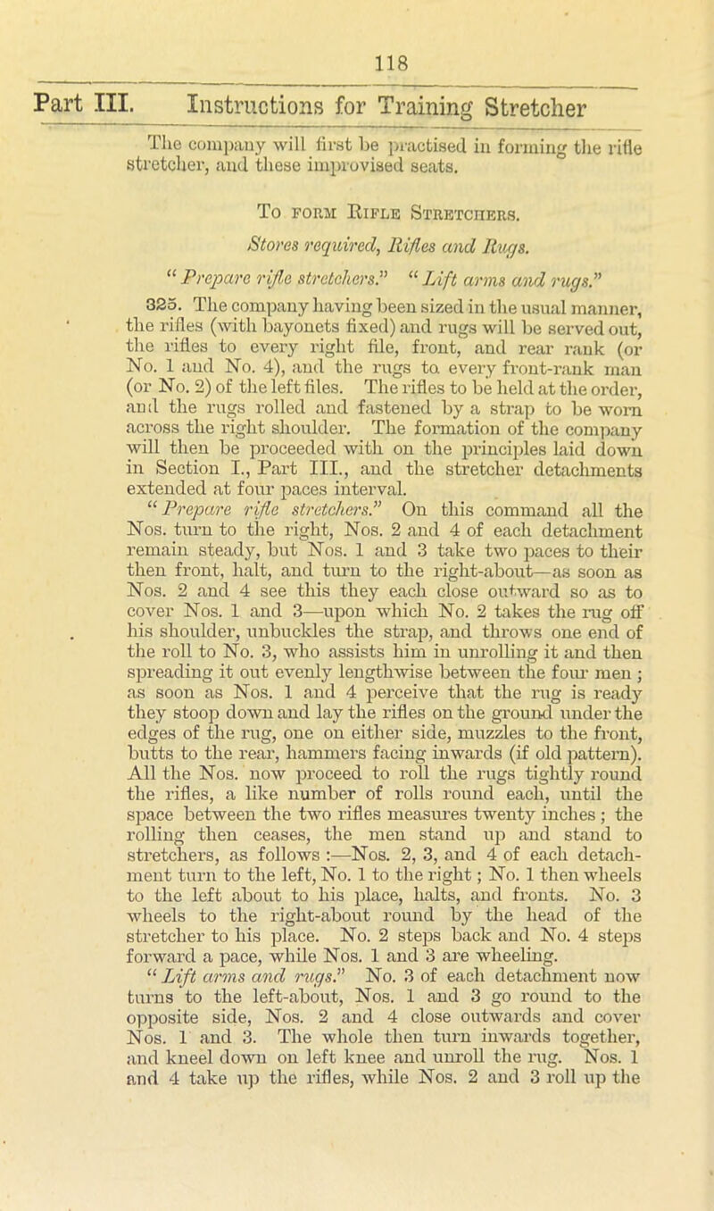 Part III. Instructions for Training Stretcher The company will first be practised in forming the rifle stretcher, and these improvised seats. To form Rifle Stretchers. Stoves required, Rifles and Rugs. “ Prepare rifle stretchers.” “ Lift arms and rugs.” 325. The company having been sized in the usual manner, the rifles (with bayonets fixed) and rugs will be served out, the rifles to every right file, front, and rear rank (or No. 1 and No. 4), and the rugs ta every front-rank rnan (or No. 2) of the left files. The rifles to be held at the order, an d the rugs rolled and fastened by a strap to be worn across the right shoulder. The formation of the company will then be proceeded with on the principles Laid down in Section I., Part III., and the stretcher detachments extended at four paces interval. “ Prepare rifle stretchers.” On this command all the Nos. turn to the right, Nos. 2 and 4 of each detachment remain steady, but Nos. 1 and 3 take two paces to their then front, halt, and turn to the right-about—as soon as Nos. 2 and 4 see this they each close outward so as to cover Nos. 1 and 3—upon which No. 2 takes the rug off his shoulder, unbuckles the strap, and throws one end of the roll to No. 3, who assists him in unrolling it and then spreading it out evenly lengthwise between the four men ; as soon as Nos. 1 and 4 perceive that the rug is ready they stoop down and lay the rifles on the ground under the edges of the rug, one on either side, muzzles to the front, butts to the rear, hammers facing inwards (if old pattern). All the Nos. now proceed to roll the rugs tightly round the rifles, a like number of rolls round each, until the space between the two rifles measures twenty inches ; the rolling then ceases, the men stand up and stand to stretchers, as follows :—Nos. 2, 3, and 4 of each detach- ment turn to the left, No. 1 to the right; No. 1 then wheels to the left about to his place, halts, and fronts. No. 3 wheels to the right-about round by the head of the stretcher to his place. No. 2 steps back and No. 4 steps forward a pace, while Nos. 1 and 3 are wheeling. “ Lift arms and rugs.” No. 3 of each detachment now turns to the left-about, Nos. 1 and 3 go round to the opposite side, Nos. 2 and 4 close outwards and cover Nos. 1 and 3. The whole then turn inwards together, and kneel down on left knee and unroll the rug. Nos. 1 and 4 take up the rifles, while Nos. 2 and 3 roll up the