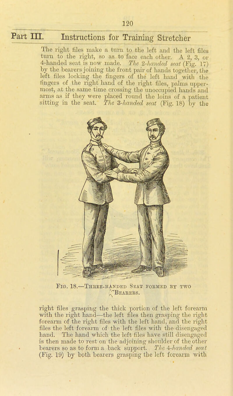 Part III. Instructions for Training Stretcher The right files make a turn to the left and the left files turn to the right, so as to face each other. A 2, 3, or 4-handed seat is now made. The 2-handed scat (Fig. 17) by the bearers joining the front pair of hands together, the left files locking the fiugers of the left hand with the fingers of the right hand of the right files, palms upper- most, at the same time crossing the unoccupied hands and arms as if they were placed round the loins of a patient sitting in the seat. The 2,-handed seat (Fig. 18) by the right files grasping the thick portion of the left forearm with the right hand—the left files then grasping the right forearm of the light files with the left hand, and the right files the left forearm of the left files with the disengaged hand. The hand which the left files have still disengaged is then made to rest on the adjoining shoulder of the other bearers so as to forma back support. The 4-handed seat (Fig. J9) by both bearers grasping the left forearm with