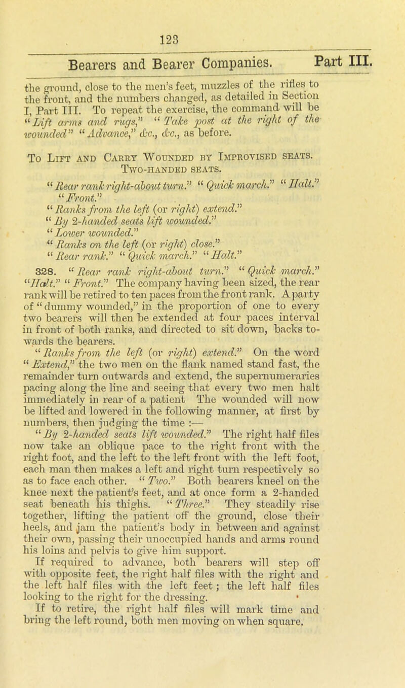the ground, close to the men’s feet, muzzles of the rifles to the front, and the numbers changed, as detailed in Section I, Part III. To repeat the exercise, the command will be “ Lift arms and rugs, “ Take post at the right of the wounded” “ Advancedec., <£•<?., as before. To Lift and Carry Wounded by Improvised seats. Two-handed seats. “ Rear rank right-about turn. “ Quick march. “ Halt. “ Front. “ Ranks from the left (or right) extend. “ By 2-handed seats lift loounded. “ Lower wounded. “ Ranks on the left (or right) close. “ Rear rank. “ Quick march. “ Halt. 328. “ Rear rank right-about turn. “ Quick march. “Halt. “ Front. The company having been sized, the rear rank will be retired to ten paces from the front rank. A party of “ dummy wounded,” in the proportion of one to every two bearers will then be extended at four paces interval in front of both ranks, and directed to sit down, backs to- wards the bearers. “ Ranks from the left (or right) extend.” On the word “ Extend,” the two men on the flank named stand fast, the remainder turn outwards and extend, the supernumeraries pacing along the line and seeing that every two men halt immediately in rear of a patient The wounded will now be lifted and lowered in the following manner, at first by numbers, then judging the time :— “ By 2-handed seats lift wounded. The right half files now take an oblique pace to the right front with the light foot, and the left to the left front with the left foot, each man then makes a left and right turn respectively so as to face each other. “ Two. Both bearers kneel on the knee next the patient’s feet, and at once form a 2-handed seat beneath liis thighs. “ Three. They steadily rise together, lifting the patient off the ground, close their heels, and jam the patient’s body in between and against their own, passing their unoccupied hands and arms round his loins and pelvis to give him support. If required to advance, both bearers will step off with opposite feet, the right half files with the right and the left half files with the left feet; the left half files looking to the right for the dressing. • If to retire, the right half files will mark time and bring the left round, both men moving on when square.