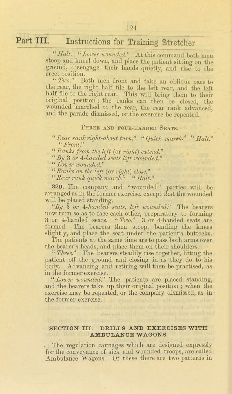 Part HI. Instructions for Training Stretcher u Halt. “ Lower wounded.” At this command both men stoop and kneel down, and place tlie patient sitting on the ground, disengage their hands quietly, and rise to the erect position. “ Two.” Both men front and take an oblique pace to the rear, the right half file to the left rear, and the left half file to the right rear. This will bring them to their original position; the ranks can then be closed, the wounded marched to the rear, the rear rank advanced, and the parade dismissed, or the exercise be repeated. Three and four-handed Seats. “ Rear rank right-about turn.” “Quick mar oh? “ Halt? “ Front? “ Ranks from the left (or right) extend? “ Iiy 3 or 4-handed seats lift wounded? “ Lower wounded? “Ranks on the left (or right) close? “Rear rank quick march? “Halt? . 329. The company and “wounded” parties will be arranged as in the former exercise, except that the wounded will be placed standing. “By 3 or 4-handed seats, lift wounded? The bearers now turn so as to face each other, preparatory to forming 3 or 4-handed seats. “ Two? 3 or 4-handed seats are formed. The bearers then stoop, bending the knees slightly, and place the seat under the patient’s buttocks. The patients at the same time are to pass both arms over the bearer’s heads, and place them on their shoulders. “ Three? The bearers steadily rise together, lifting the patient off the ground and closing in as they do to his body. Advancing and retiring will then be practised, as in the former exercise. “Lower wounded? The patients are placed standing, and the bearers take up then- original position ; when the exercise may be repeated, or the company dismissed, as in the former exercise. SECTION III.—DRILLS AND EXERCISES WITH AMBULANCE WAGONS. The regulation carriages which are designed expressly for the conveyance of sick and wounded troops, are called Ambulance Wagons. Of these there are two patterns in