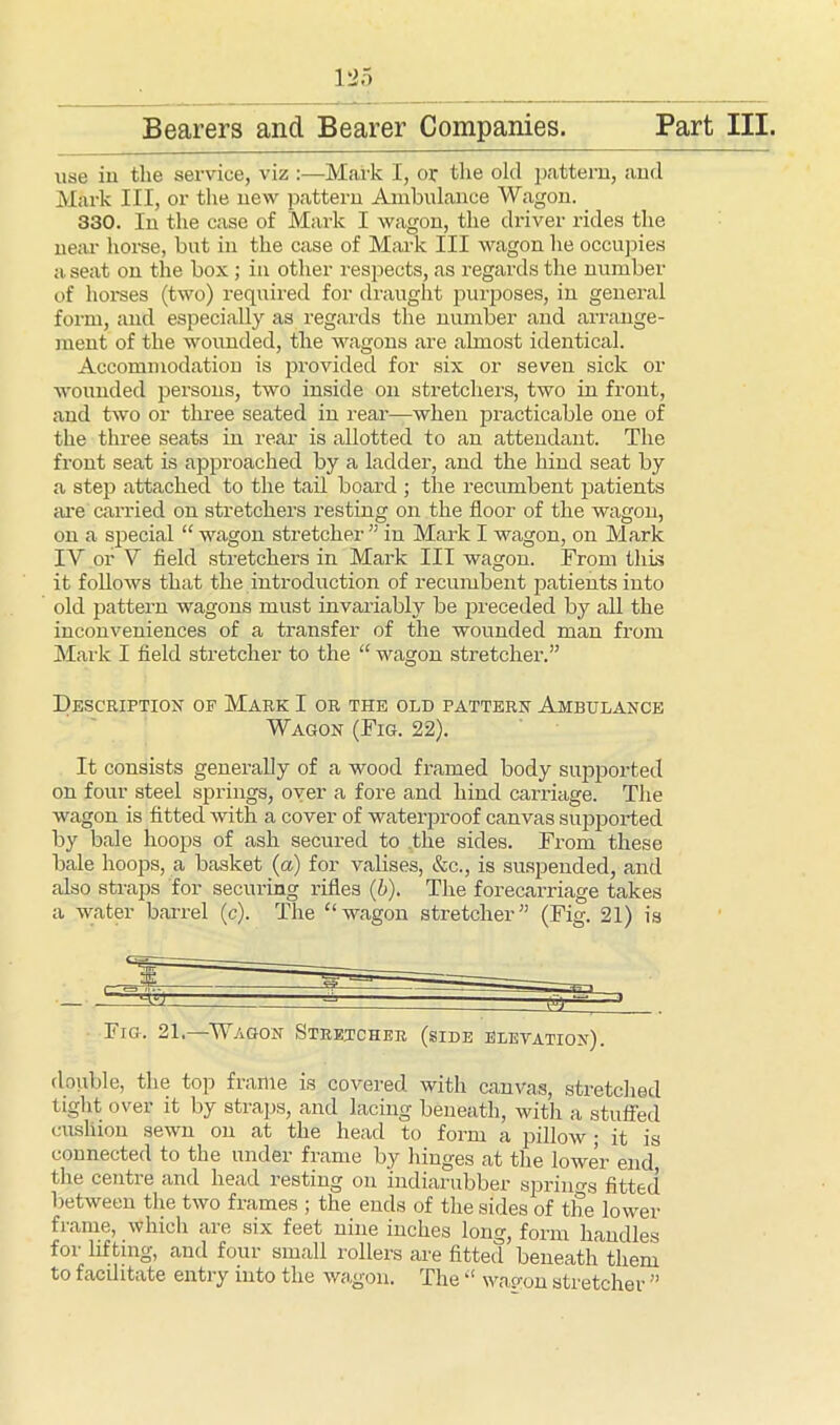 use in the service, viz :—Mark I, or the old pattern, and Mark III, or the new pattern Ambulance Wagon. 330. In the case of Mark I wagon, the driver rides the near horse, but in the case of Mark III wagon he occupies a seat on the box ; in other respects, as regards the number of horses (two) required for draught purposes, in general form, and especially as regards the number and arrange- ment of the wounded, the wagons are almost identical. Accommodation is provided for six or seven sick or wounded persons, two inside on stretchers, two in front, and two or three seated in real’—when practicable one of the three seats in rear is allotted to an attendant. The front seat is approached by a ladder, and the hind seat by a step attached to the tail board ; the recumbent patients are carried on stretchers resting on the floor of the wagon, on a special “ wagon stretcher ” in Mark I wagon, on Mark IV or V field stretchers in Mark III wagon. From this it follows that the introduction of recumbent patients into old pattern wagons must invariably be preceded by all the inconveniences of a transfer of the wounded man from Mark I field stretcher to the “ wagon stretcher.” Description op Mark I or the old pattern Ambulance Wagon (Fig. 22). It consists generally of a wood framed body supported on four steel springs, over a fore and hind carriage. The wagon is fitted with a cover of waterproof canvas supported by bale hoops of ash secured to the sides. From these bale hoops, a basket (a) for valises, &c., is suspended, and also straps for securing rifles (b). The forecarriage takes a water barrel (c). The “ wagon stretcher” (Fig. 21) is Fig. 21—Wagon Stretcher (side elevation). double, the top frame is covered with canvas, stretched tight over it by straps, and lacing beneath, with a stuffed cushion sewn on at the head to form a pillow; it is connected to the under frame by hinges at the lower end, the centre and head resting on indiarubber springs fitted between the two frames ; the ends of the sides of the lower frame, which are six feet nine inches long, form handles for lifting, and four small rollers are fitted beneath them to facilitate entry into the wagon. The “ wap-on stretcher ”