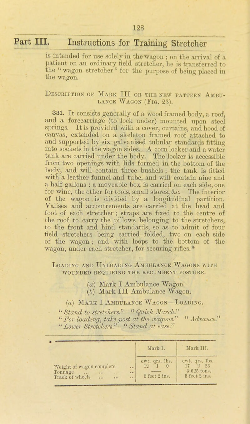 Part III. Instructions for Training Stretcher is intended for use solely in the wagon ; on the arrival of a patient on an ordinary field stretcher, he is transferred to the ‘‘wagon stretcher” for the purpose of being placed in the wagon. Description op Mark: III or tiie new pattern Ambu- lance Wagon (Fig. 23). 331. It consists generally of a wood framed body, a roof, and a forecarriage (to lock under) mounted upon steel springs. It is provided with a cover, curtains, and hood of canvas, extended on a skeleton framed roof attached to and supported by six galvanised tubular standards fitting into sockets in the wagon sides. A corn locker and a water tank are carried under the body. The locker is accessible from two openings with lids formed in the bottom of the body, and will contain three bushels ; the tank is fitted with a leather funnel and tube, and will contain nine and a half gallons : a moveable box is carried on each side, one for wine, the other for tools, small stores, &c. The interior of the wagon is divided by a longitudinal partition. Valises and accoutrements are carried at the head and foot of each stretcher; straps are fixed to the centre of the roof to carry the pillows belonging to the stretchers, to the front and hind standards, so as to admit of four field stretchers being carried folded, two on each side of the wagon; and with loops to the bottom of the wagon, under each stretcher, for securing rifles.* Loading and Unloading Ambulance Wagons with WOUNDED REQUIRING THE RECUMBENT POSTURE. (a) Mark I Ambulance Wagon. {/)) Mark III Ambulance Wagon. (a) Mark I Ambulance Wagon—Loading. “ Stand to stretchers.” “ Quick March “ For loading, take post at the wagons“ Advance.” “ Lower Stretchers.” “ Stand at ease.” Mark 1. Mark III, Weight of wagon complete Tonnage Track of wheels cwt. qlv. lbs. cwt. qrs. lbs, Pi 1 0 17 2 23 3'625 tons. 5 feet 2 ins. 5 feet 2 ins.