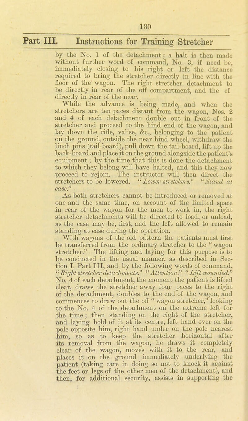 Part III. Instructions for Training Stretcher by the No. 1 of the detachment; a halt is then made without further word of command, No. 3, if need be, immediately closing to his right or left the distance required to bring the stretcher directly in lino with the floor of the' wagon. The right stretcher detachment to be directly in rear of the off compartment, and the ef directly in rear of the near. While the advance is being made, and when the stretchers are ten paces distant from the wagon, Nos. 2 and 4 of each detachment double out in front of the stretcher and proceed to the hind end of the wagon, and lay down the rifle, valise, &c., belonging to the patient on the ground, outside the near hind wheel, withdraw the linch joins (tail-board), pull down the tail-board, lift up the back-board and place it on the ground alongside the patient’s equipment; by the time that this is done the detachment to which they belong will have halted, and this they now proceed to rejoin. The instructor will then direct the stretchers to be lowered. “ Lower stretchers.” “ Hand at ease.” As both stretchers cannot be introduced or removed at one and the same time, on account of the limited space in rear of the wagon for the men to work in, the right stretcher detachments will be directed to load, or unload, as the case may be, first, and the left allowed to remain standing at ease during the operation. With wagons of the old pattern the patients must first be transferred from the ordinary stretcher to the “ wagon stretcher.” The lifting and laying for this purpose is to be conducted in the usual manner, as described in Sec- tion I. Part III, and by the following words of command, “Right stretcher detachments.” “ Attention.” “Lift wounded.” No. 4 of each detachment, the moment the patient is lifted clear, draws the stretcher away four paces to the right of the detachment, doubles to the end of the wagon, and commences to draw out the off “wagon stretcher,” looking to the No. 4 of the detachment on the extreme left for the time ; then standing on the right of the stretcher, and laying hold of it at its centre, left hand over on the pole opposite him, right hand under on the pole nearest him, so as to keep the stretcher horizontal after its removal from the wagon, he draws it completely clear of the wagon, moves with it to the rear, and places it on the ground immediately underlying the patient (taking care in doing so not to knock it against the feet or legs of the other men of the detachment), and then, for additional security, assists in supporting the