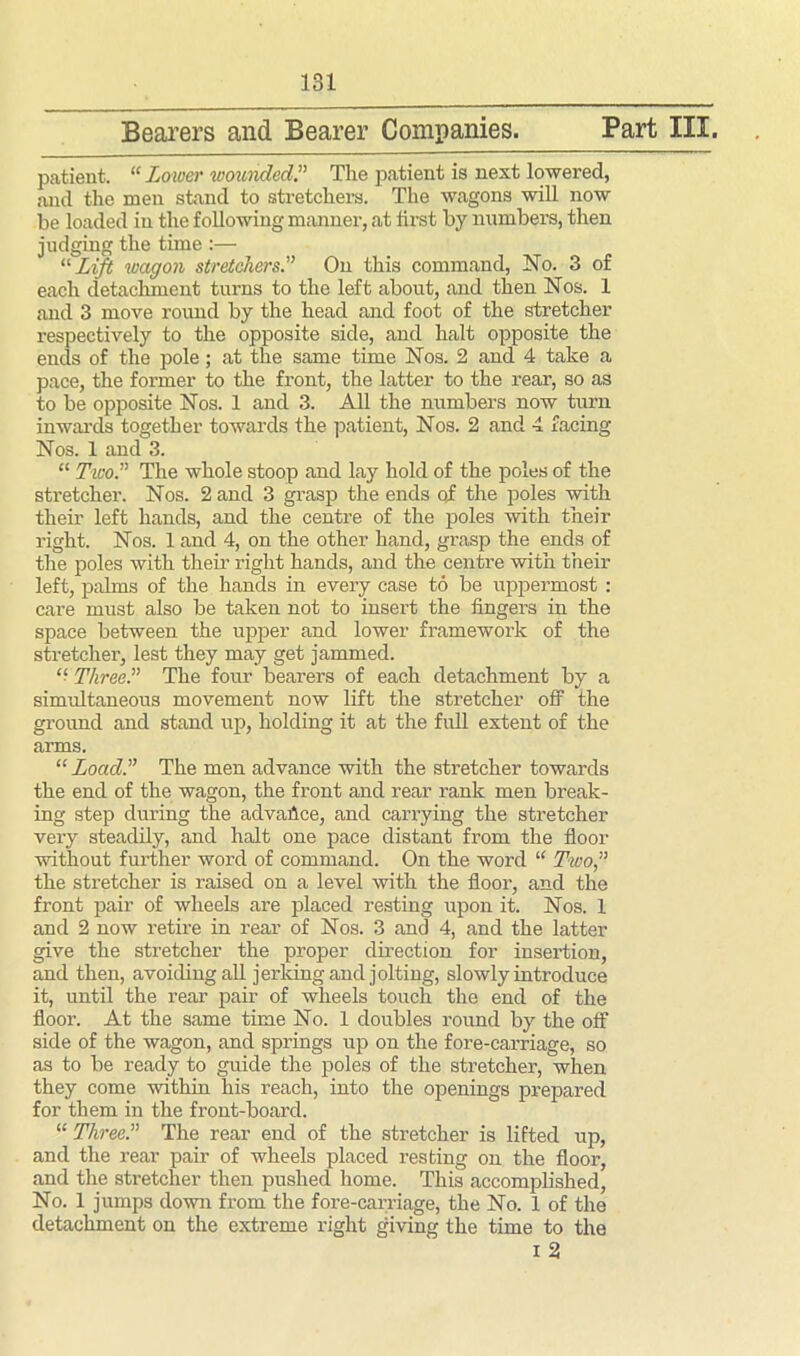 Bearers and Bearer Companies. Part III. patient. “Lower wounded” The patient is next lowered, and the men stand to stretchers. The wagons will now be loaded in the following manner, at first by numbers, then judging the time :— “ Lift wagon stretchers.” On this command, No. 3 of each detachment turns to the left about, and then Nos. 1 and 3 move round by the head and foot of the stretcher respectively to the opposite side, and halt opposite the ends of the pole; at the same time Nos. 2 and 4 take a pace, the former to the front, the latter to the rear, so as to be opposite Nos. 1 and 3. All the numbers now turn inwards together towards the patient, Nos. 2 and 4 facing Nos. 1 and 3. “ Two.” The whole stoop and lay hold of the poles of the stretcher. Nos. 2 and 3 grasp the ends qf the poles with their left hands, and the centre of the poles with their right. Nos. 1 and 4, on the other hand, grasp the ends of the poles with them right hands, and the centre with their left, palms of the hands in every case to be uppermost : care must also be taken not to insert the fingers in the space between the upper and lower framework of the stretcher, lest they may get jammed. “ Three.” The four bearers of each detachment by a simultaneous movement now lift the stretcher off the ground and stand up, holding it at the full extent of the arms. “ Load.” The men advance with the stretcher towards the end of the wagon, the front and rear rank men break- ing step during the advance, and carrying the stretcher very steadily, and halt one pace distant from the floor without further word of command. On the word “ Two,” the stretcher is raised on a level with the floor, and the front pair of wheels are placed resting upon it. Nos. 1 and 2 now retire in rear of Nos. 3 and 4, and the latter give the stretcher the proper direction for insertion, and then, avoiding all jerking and jolting, slowly introduce it, until the rear pair of wheels touch the end of the floor. At the same time No. 1 doubles round by the off side of the wagon, and springs up on the fore-carriage, so as to be ready to guide the poles of the stretcher, when they come within his reach, into the openings prepared for them in the front-board. “ Three.” The rear end of the stretcher is lifted up, and the rear pair of wheels placed resting on the floor, and the stretcher then pushed home. This accomplished, No. 1 jumps down from the fore-carriage, the No. 1 of the detachment on the extreme right giving the time to the i 2