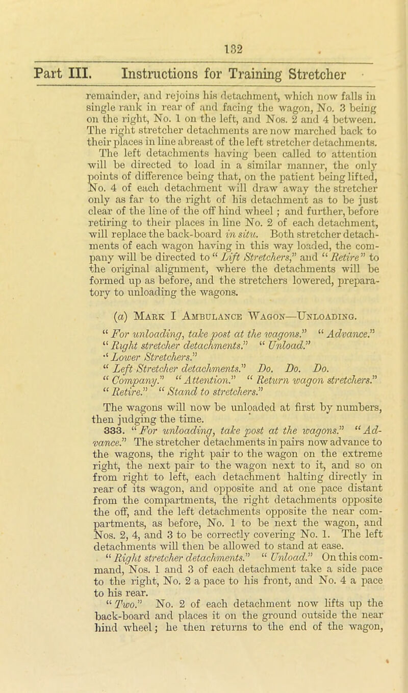 Part III. Instructions for Training Stretcher remainder, and rejoins liis detachment, which now falls in single rank in rear of and facing the wagon, No. 3 being on the right, No. 1 on the left, and Nos. 2 and 4 between. The right stretcher detachments are now marched back to their places in line abreast of the left stretcher detachments. The left detachments having been called to attention will be directed to load in a similar manner, the only points of difference being that, on the patient being lifted, No. 4 of each detachment will draw away the stretcher only as far to the right of his detachment as to be just clear of the line of the off hind wheel; and further, before retiring to their places in line No. 2 of each detachment, will replace the back-board in situ. Both stretcher detach- ments of each wagon having in this way loaded, the com- pany will be directed to “ Lift Stretchers,” and “ Retire ” to the original alignment, where the detachments will be formed up as before, and the stretchers lowered, prepara- tory to unloading the wagons. (a) Mark I Ambulance Wagon—Unloading. “ For unloading, take post at the wagons.” “ Advance.” “ Right stretcher detachments.” “ Unload.” Lower Stretchers.” “ Left Stretcher detachments.” Do. Do. Do. “ Company.” “Attention.” “ Return wagon stretchers.” “ Retire.” “ Stand to stretchers.” The wagons will now be unloaded at first by numbers, then judging the time. 333. “ For unloading, take post at the wagons.” “Ad- vance.” The stretcher detachments in pairs now advance to the wagons, the right pair to the wagon on the extreme right, the next pair to the wagon next to it, and so on from right to left, each detachment halting directly in rear of its wagon, and opposite and at one pace distant from the compartments, the right detachments opposite the off, and the left detachments opposite the near com- partments, as before, No. 1 to be next the wagon, and Nos. 2, 4, and 3 to be correctly covering No. 1. The left detachments will then be allowed to stand at ease. “ Right stretcher detachments.” “ Unload.” On this com- mand, Nos. 1 and 3 of each detachment take a side pace to the right, No. 2 a pace to his front, and No. 4 a pace to his rear. “ Two.” No. 2 of each detachment now lifts up the back-board and places it on the ground outside the near hind wheel; he then returns to the end of the wagon,