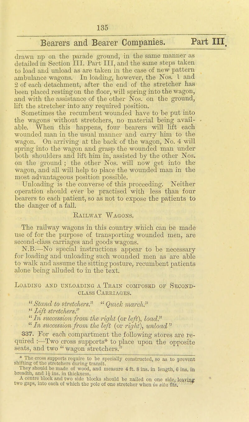 Bearers and Bearer Companies. Part III. drawn np on the parade ground, in the same manner as detailed in Section III. Part III, and the same steps taken to load and unload as are taken in the case of new pattern ambulance wagons. In loading, however, the Nos. 1 and 2 of each detachment, after the end of the stretcher has been placed resting on the floor, will spring into the wagon, and with the assistance of the other Nos. on the ground, lift the stretcher into any required position. Sometimes the recumbent wounded have to be put into the wagons without stretchers, no material being avail- • able. When this happens, four bearers will lift each wounded man in the usual manner and carry him to the wagon. On arriving at the back of the wagon, No. 4 will spring into the wagon and grasp the wounded man under both shoulders and lift him in, assisted by the other Nos. on the ground ; the other Nos. will now get into the wagon, and all will help to place the wounded man in the most advantageous position possible. Unloading is the converse of this proceeding. Neither operation should ever be practised with less than four bearers to each patient, so as not to expose the patients to the danger of a fall. Railway Wagons. The railway wagons in this country which can be made use of for the purpose of transporting wounded men, are second-class carriages and goods wagons. N.B.—No special instructions appear to be necessary for loading and unloading such wounded men as are able to walk and assume the sitting posture, recumbent patients alone being alluded to in the text. Loading and unloading a Train composed op Second- class Carriages. “Stand to stretchers.” “ Quick march.” “ Lift stretchers.” “ In succession from the right (or left), load.” “In succession from the left (or right), unload” 337. For each compartment the following stores are re- quired :—Two cross supports* to place upon the opposite seats, and two “wagon stretchers.” * The cross supports require to be specially constructed, so as to prevent shifting of the stretchers during transit. They should he made of wood, and measure 4 ft. 8 ins. in length, 6 ins. in breadth, and lj ins. in thickness. A centre block and two side blocks should be nailed on one side, leaving two gaps, into each of which the pole of one stretcher when in situ fits.