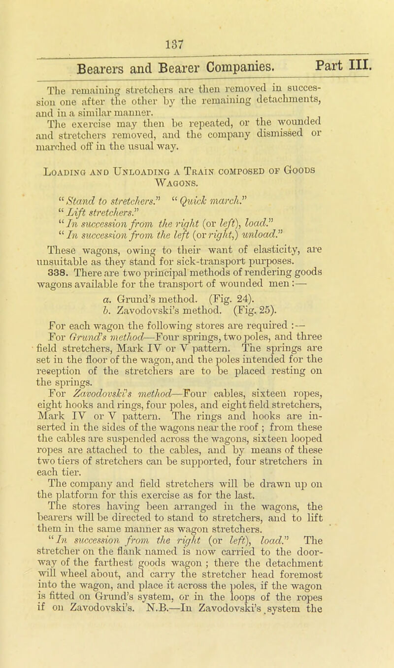 Bearers and Bearer Companies. Part III. The remaining stretchers are then removed in succes- sion one after the other by the remaining detachments, and in a similar manner. The exercise may then be repeated, or the wounded and stretchers removed, and the company dismissed or marched off in the usual way. Loading and Unloading a Train composed of Goods Wagons. “ Stand to stretchers.” “ Quick march.” “ Lift stretchers.” “In succession from the right (or left), load.” “In succession from the left (or right,) unload.” These wagons, owing to their want of elasticity, are unsuitable as they stand for sick-transport purposes. 338. There are two principal methods of rendering goods wagons available for the transport of wounded men:—- a. Grund’s method. (Fig. 24). h. Zavodovski’s method. (Fig. 25). For each wagon the following stores are required :— For Grund’s method— Four springs, two poles, and three field stretchers, Mark IY or Y pattern. The springs are set in the floor of the wagon, and the poles intended for the reception of the stretchers are to be placed resting on the springs. For Zavodovski’s method—Four cables, sixteen ropes, eight hooks and rings, four poles, and eight field stretchers, Mark IY or V pattern. The rings and hooks are in- serted in the sides of the wagons near the roof ; from these the cables are suspended across the wagons, sixteen looped ropes are attached to the cables, and by means of these two tiers of stretchers can be supported, four stretchers in each tier. The company and field stretchers will be drawn up on the platform for this exercise as for the last. The stores having been arranged in the wagons, the bearers will be directed to stand to stretchers, and to lift them in the same manner as wagon stretchers. “In succession from the right (or left), load.” The stretcher on the flank named is now carried to the door- way of the farthest goods wagon ; there the detachment will wheel about, and carry the stretcher head foremost into the wagon, and place it across the poles, if the wagon is fitted on Grund’s system, or in the loops of the ropes if on Zavodovski’s. N.B.—In Zavodovski’s system the