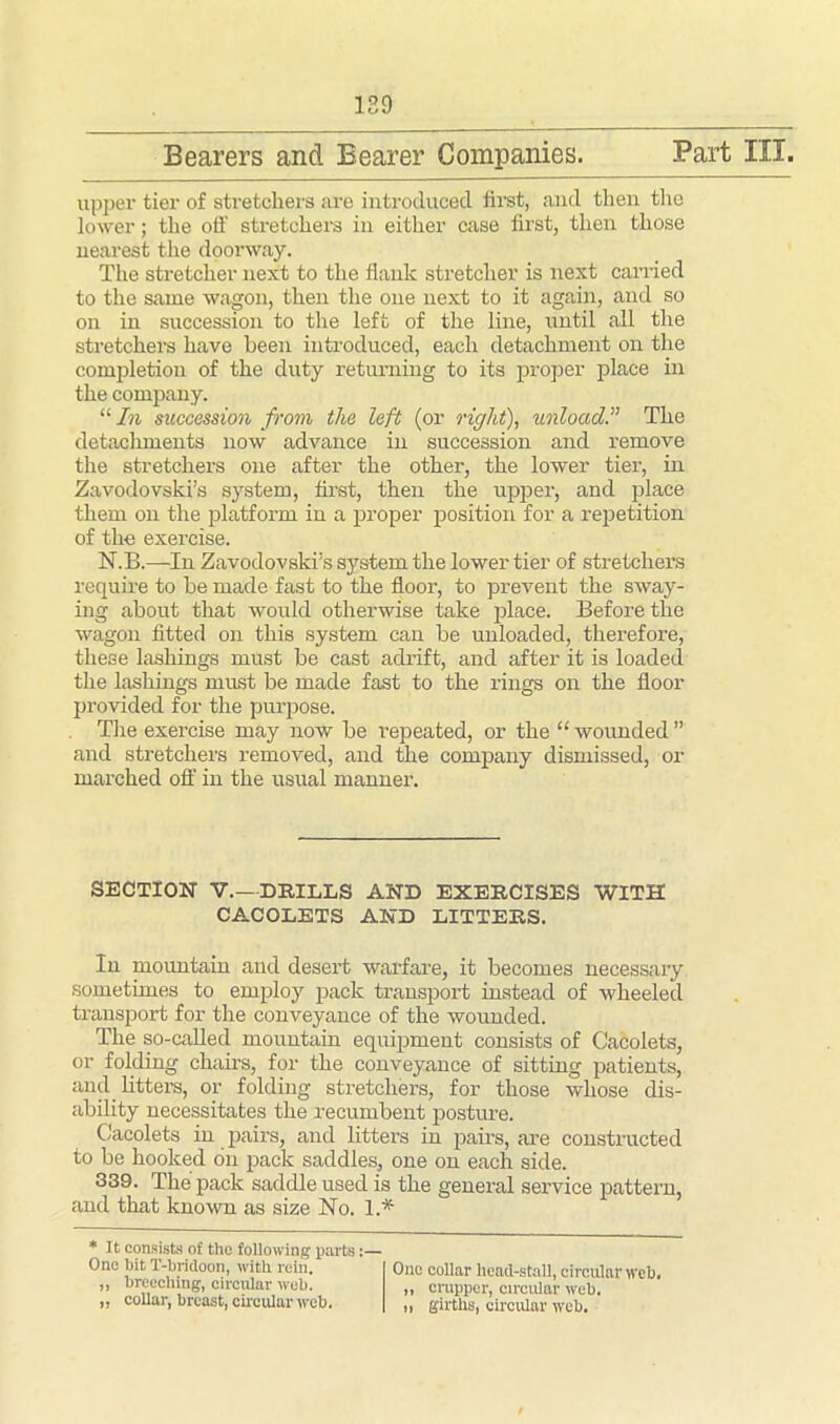 129 Bearers and Bearer Companies. Part III. upper tier of stretchers are introduced first, and then the lower; the off stretchers in either case lirst, then those nearest the doorway. The stretcher next to the flank stretcher is next carried to the same wagon, then the one next to it again, and so on in succession to the left of the line, until all the stretchers have been introduced, each detachment on the completion of the duty returning to its proper place in the company. “ In succession from the left (or right), unloadThe detachments now advance in succession and remove the stretchers one after the other, the lower tier, in Zavodovski’s system, first, then the upper, and place them on the platform in a proper position for a repetition of the exercise. N.B.—In Zavodovski’s system the lower tier of stretchers require to be made fast to the floor, to prevent the sway- ing about that would otherwise take place. Before the wagon fitted on this system can be unloaded, therefore, these lashings must be cast adrift, and after it is loaded the lashings must be made fast to the rings on the floor provided for the purpose. The exercise may now be repeated, or the “ wounded ” and stretchers removed, and the company dismissed, or marched off in the usual manner. SECTION V.—DRILLS AND EXERCISES WITH CACOLETS AND LITTERS. In mountain and desert warfare, it becomes necessary sometimes to employ pack transport instead of wheeled transport for the conveyance of the wounded. The so-called mountain equipment consists of Cacolets, or folding chairs, for the conveyance of sitting patients, and litters, or folding stretchers, for those whose dis- ability necessitates the recumbent posture. Cacolets in pairs, and litters in pairs, are constructed to be hooked on pack saddles, one on each side. 339. The pack saddle used is the general service pattern, and that known as size No. 1.* * It consists of the following parts:— One bit T-britloon, with rein. ,, breeching, circular web. „ collar, breast, circular web. One collar head-stall, circular web. ,, crupper, circular web. ,, girths, circular web.