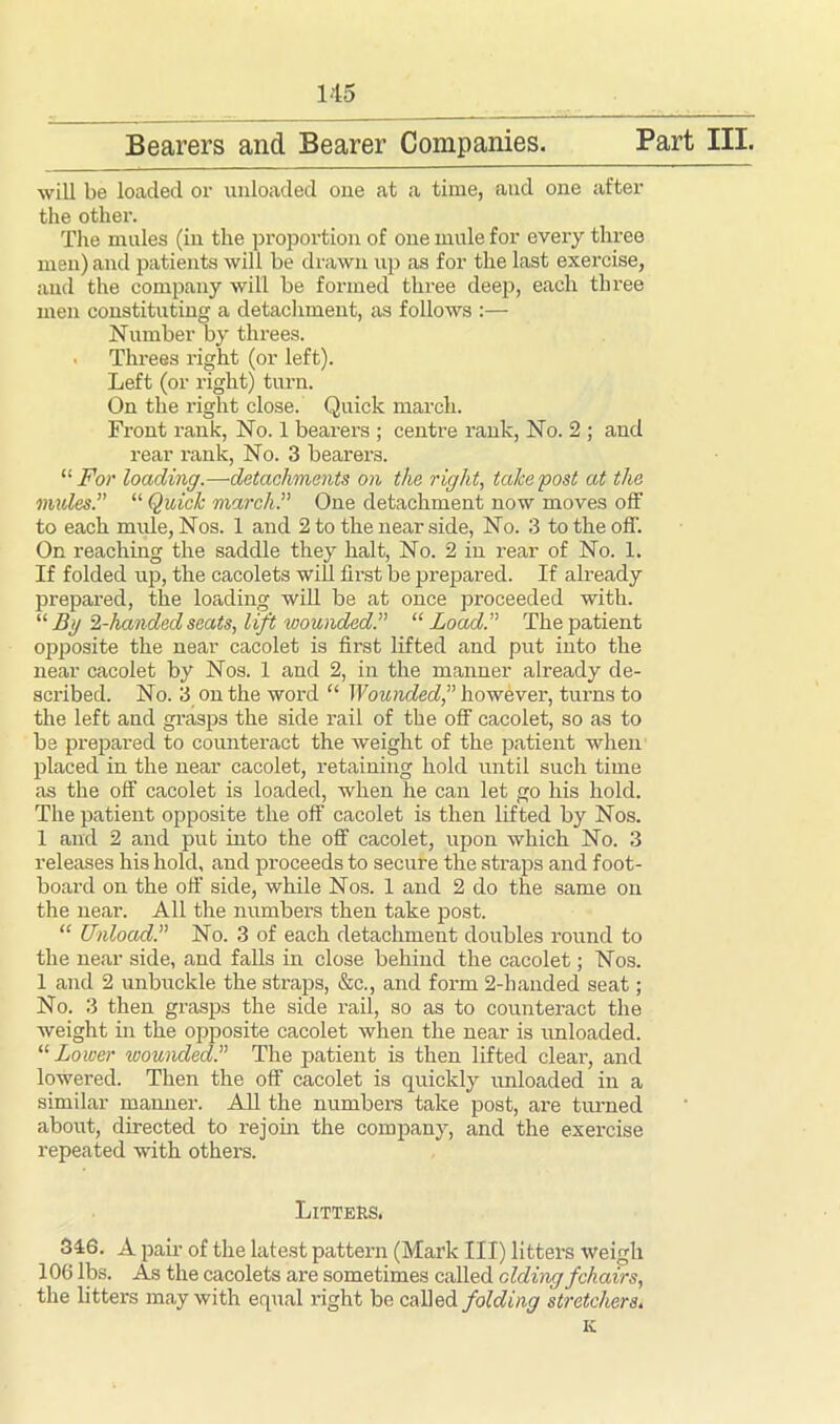 Bearers and Bearer Companies. Part III. will be loaded or unloaded one at a time, and one after the other. The mules (in the proportion of one mule for every three men) and patients will be drawn up as for the last exercise, and the company will be formed three deep, each three men constituting a detachment, as follows :— Number by threes. Threes right (or left). Left (or right) turn. On the right close. Quick march. Front rank, No. 1 bearers ; centre rank, No. 2 ; and rear rank, No. 3 bearers. “ For loading.—detachments on the right, take post at the mules.” “ Quick march.” One detachment now moves off to each mule, Nos. 1 and 2 to the near side, No. 3 to the off'. On reaching the saddle they halt, No. 2 in rear of No. 1. If folded up, the cacolets will first be prepared. If already prepared, the loading will be at once proceeded with. “ By Z-handed seats, lift wounded.” “ Load.” The patient opposite the near cacolet is first lifted and put into the near cacolet by Nos. 1 and 2, in the manner already de- scribed. No. 3 on the word “ Wounded,” however, turns to the left and grasps the side rail of the off cacolet, so as to be prepared to counteract the weight of the patient when placed in the near cacolet, retaining hold until such time as the off cacolet is loaded, when he can let go his hold. The patient opposite the off cacolet is then lifted by Nos. 1 and 2 and put into the off cacolet, upon which No. 3 releases his hold, and proceeds to secure the straps and f oot- board on the off side, while Nos. 1 and 2 do the same on the near. All the numbers then take post. “ Unload.” No. 3 of each detachment doubles round to the near side, and falls in close behind the cacolet; Nos. 1 and 2 unbuckle the straps, &c., and form 2-handed seat; No. 3 then grasps the side rail, so as to counteract the weight in the opposite cacolet when the near is unloaded. “ Lower wounded.” The patient is then lifted clear, and lowered. Then the off cacolet is quickly unloaded in a similar manner. All the numbers take post, are turned about, directed to rejoin the company, and the exercise repeated with others. Litters. 316. A pair of the latest pattern (Mark III) litters weigh 106 lbs. As the cacolets are sometimes called elding fchairs, the litters may with equal right be called folding stretchers. K