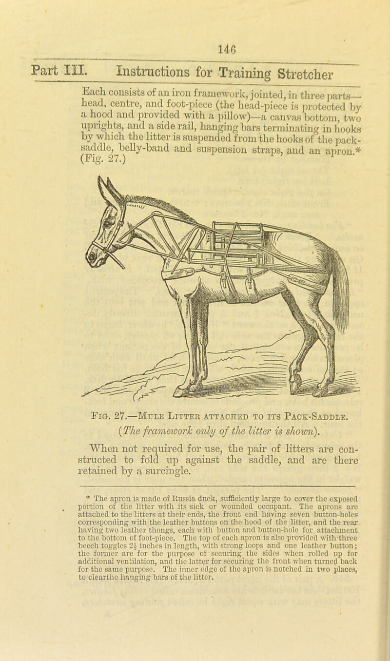 140 Part III. Instructions for Training Stretcher lijicli consists of an iron framework, jointed, in three parts head, centre, and foot-piece (the head-piece is protected by a hood and provided with a pillow)—a canvas bottom, two uprights, and a side rail, hanging bars terminating in hooks by which the litter is suspended from the hooks of the pack- saddle, belly-band and suspension straps, and an apron * (Fig. 27.) 1 Fig. 27.—Mule Litter attached to its Pack-Saddle. (The framework only of the litter is shoxon). When not required for use, the pair of litters are con- structed to fold up against the saddle, and are there retained by a surcingle. * The apron is made of Russia duclc, sufficiently largo to cover tlic exposed portion of the litter with its sick or Wounded occupant. The aprons are attached to the litters at their ends, the front end having seven button-holes corresponding with the leather buttons on the hood of the litter, and the rear having two leather thongs, each with button and button-hole for attachment to the bottom of foot>-piece. The top of each apron is also provided with three beech toggles 2J inches in length, with strong loops and one leather button; the former are for the purpose of securing the sides when rolled up for additional ventilation, and the latter for securing the front when turned back for the same purpose. The inner edge of the apron is notched in two places, to clearthc hanging bars of the litter.