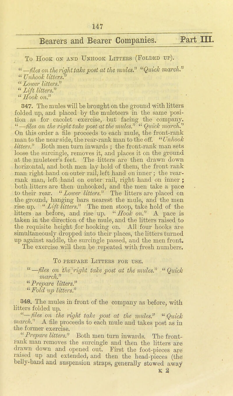 Bearers and Bearer Companies. Part III. To Hook on and Unhook Litters (Folded ur). “ —files on the right take post at the nudes.” “Quick march.” “ Unhook litters.” “ Lower litters.” “ Lift litters.” “ Ilook on.” 347. Tlie mules will be brought on the ground with litters folded up, and placed by the muleteers in the same posi- tion as for cacolet exercise, but facing the company. “—files on the right take post at the mules.” “ Quick march.” On this order a file proceeds to each mule, the front-rank man to the near side, the rear-rank man to the off. “ Unhook litters.” Both men turn inwards ; the front-rank man sets loose the surcingle, removes it, and places it on the ground at the muleteer’s feet. The litters are then drawn down horizontal, and both men lay hold of them, the front rank man right hand on outer rail, left hand on inner ; the rear- rank man, left hand on outer rail, right hand on inner; both litters are then unhooked, and the men take a pace to their rear. “ Lower litters.” The litters are placed on the ground, hanging bars nearest the mule, and the men rise up. “ Lift litters.” The men stoop, take hold of the litters as before, and rise up. “ Hook on.” A pace is taken in the direction of the mule, and the litters raised to the requisite height for hooking on. All four hooks are simultaneously dropped into their places, the litters turned up against saddle, the surcingle passed, and the men front. The exercise will then be repeated with fresh numbers. To prepare Litters for use. “ —files on the right take post at the nudes.” “ Quick march.” “ Prepare Utters.” “ Fold up litters.” 348. The mules in front of the company as before, with litters folded up. “—files on the right take post at the mules.” “ Quick march.” A file proceeds to each mule and takes post as in the former exercise. “ Prepare litters.” Both men turn inwards. The front- rank man removes the surcingle and then the litters are drawn down and opened out. First the foot-pieces are raised up and extended, and then the head-pieces (the belly-band and suspension straps, generally stowed away K 2