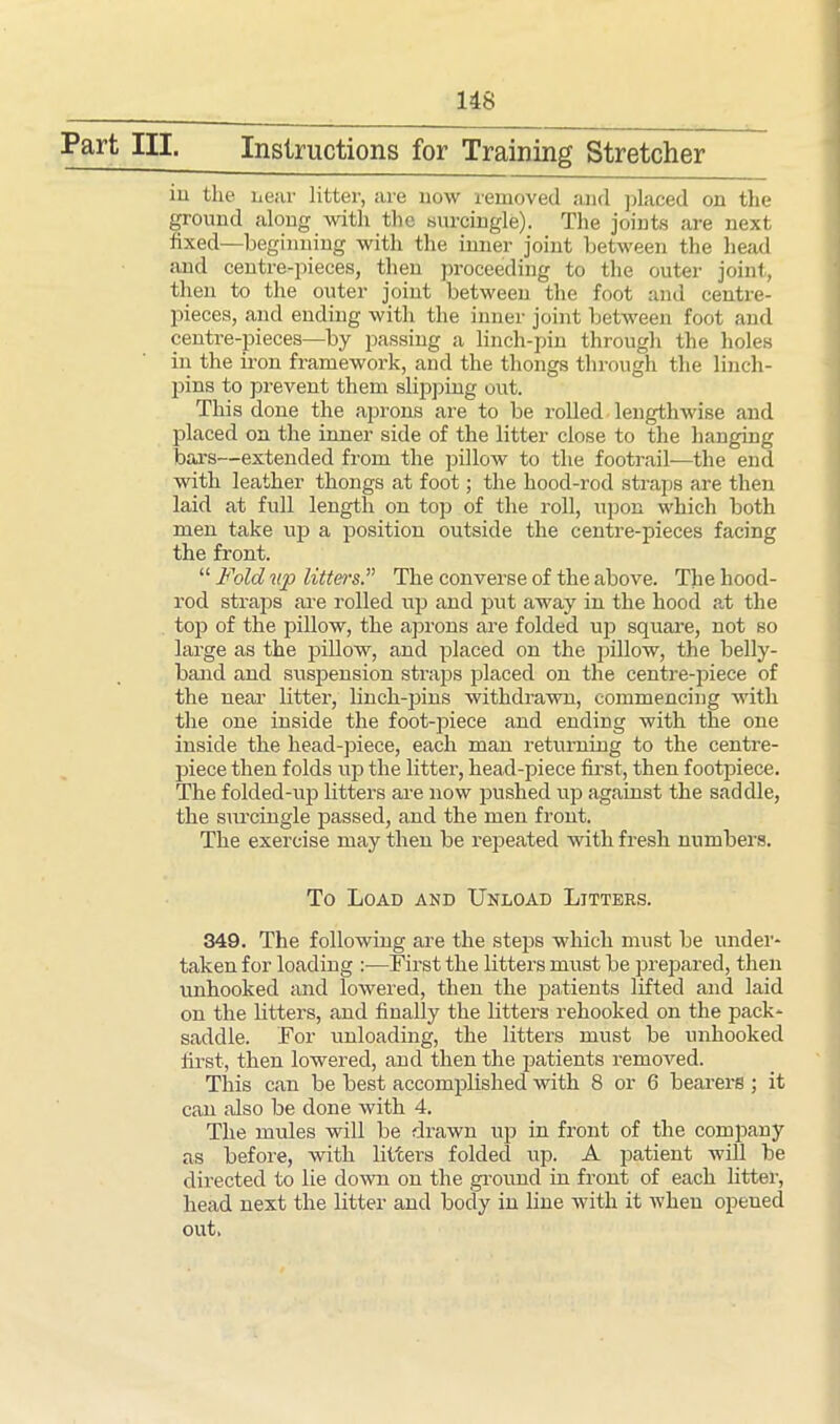 Part III. Instructions for Training Stretcher in the near litter, are now removed and placed on the ground along with the surcingle). The joints are next fixed—beginning with the inner joint between the head and centre-pieces, then proceeding to the outer joint, then to the outer joint between the foot and centre- pieces, and ending with the inner joint between foot and centre-pieces—by passing a linch-pin through the holes in the iron framework, and the thongs through the linch- pins to prevent them slipping out. This done the aprons are to be rolled lengthwise and placed on the inner side of the litter close to the hanging bars—extended from the pillow to the footrail—the end with leather thongs at foot; the hood-rod straps are then laid at full length on top of the roll, upon which both men take up a position outside the centre-pieces facing the front. “ Fold up litters.” The converse of the above. The hood- rocl straps are rolled up and put away in the hood at the top of the pillow, the aprons are folded up square, not so large as the pillow, and placed on the pillow, the belly- band and suspension straps placed on the centre-piece of the near litter, linch-pins withdrawn, commencing with the one inside the foot-piece and ending with the one inside the head-piece, each man returning to the centre- piece then folds up the litter, head-piece first, then footpiece. The folded-up litters are now pushed up against the saddle, the surcingle passed, and the men front. The exercise may then be repeated with fresh numbers. To Load and Unload Litters. 349. The following are the steps which must be under- taken for loading :—First the litters must be prepared, then unhooked and lowered, then the patients lifted and laid on the litters, and finally the litters rehooked on the pack- saddle. For unloading, the litters must be unhooked first, then lowered, and then the patients removed. This can be best accomplished with 8 or 6 bearers ; it can also be done with 4. The mules will be drawn up in front of the company as before, with litters folded up. A patient will be directed to lie down on the ground in front of each litter, head next the litter and body in line with it when opened out.