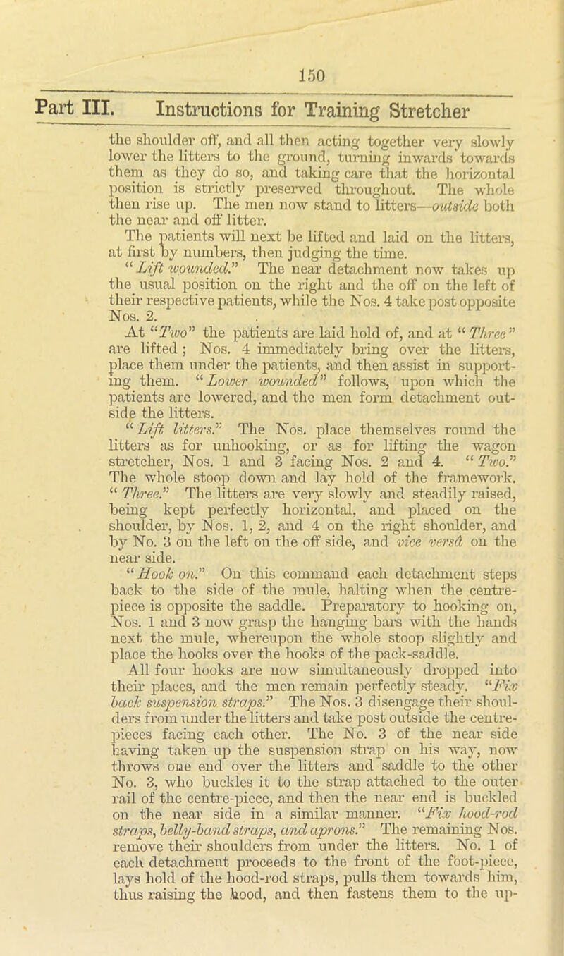 III. Instructions for Training Stretcher the shoulder off, aud all then acting together very slowly lower the litters to the ground, turning inwards towards them as they do so, and taking care that the horizontal position is strictly preserved throughout. The whole then rise up. The men now stand to litters—outside both the near and off' litter. The patients will next be lifted and laid on the litters, at first by numbers, then judging the time. “ Lift wounded.” The near detachment now takes up the usual position on the right and the off on the left of their respective patients, while the Nos. 4 take post opposite Nos. 2. At “Two” the patients are laid hold of, and at “ Three” are lifted ; Nos. 4 immediately bring over the litters, place them under the patients, and then assist in support- ing them. “Lower wounded” follows, upon which the patients are lowered, and the men form detachment out- side the litters. “ Lift litters.” The Nos. place themselves round the litters as for unhooking, or as for lifting the wagon stretcher, Nos. 1 and 3 facing Nos. 2 and 4. “ Two.” The whole stoop down and lay hold of the framework. “ Three.” The litters are very slowly and steadily raised, being kept perfectly horizontal, and placed on the shoulder, by Nos. 1, 2, and 4 on the right shoulder, and by No. 3 on the left on the off side, and vice versa on the near side. “ Hook on.” On this command each detachment steps back to the side of the lmde, halting when the centre- piece is opposite the saddle. Preparatory to hooking on, Nos. 1 and 3 now grasp the hanging bars with the hands next the mule, whereupon the whole stoop slightly and place the hooks over the hooks of the pack-saddle. All four hooks are now simultaneously dropped into their places, and the men remain perfectly steady. “Fix hack suspension straps.” The Nos. 3 disengage their shoul- ders from under the litters and take post outside the centre- pieces facing each other. The No. 3 of the near side having taken up the suspension strap on his way, now throws one end over the litters and saddle to the other No. 3, who buckles it to the strap attached to the outer rail of the centre-piece, and then the near end is buckled on the near side in a similar manner. 11 Fix hood-rod straps, belly-band straps, and aprons.” The remaining Nos. remove their shoulders from under the litters. No. 1 of each detachment proceeds to the front of the foot-piece, lays hold of the hood-rod straps, pulls them towards him, thus raising the hood, and then fastens them to the up-