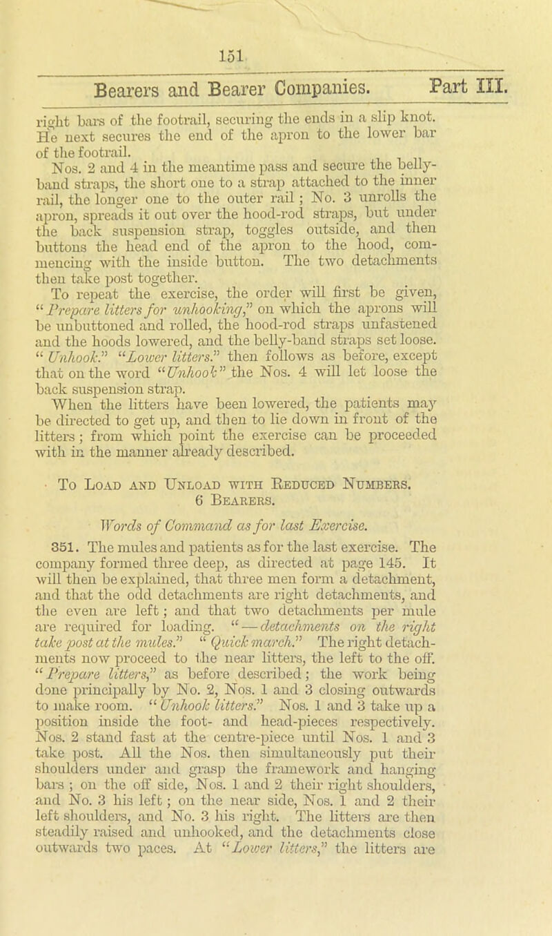 Bearers and Bearer Companies. Part III. right Lars of the footrail, securing the ends in a slip knot. He next secures the end of the apron to the lower bar of the footrail. Nos. 2 and 4 in the meantime pass and secure the belly- band straps, the short one to a strap attached to the inner rail, the longer one to the outer rail ; No. 3 unrolls the apron, spreads it out over the hood-rocl straps, but under the back suspension strap, toggles outside, and then buttons the head end of the apron to the hood, com- mencing with the inside button. The two detachments then take post together. To repeat the exercise, the order will first be given, “ Prepare litters for unhookingon which the aprons will be unbuttoned and rolled, the hood-rod straps unfastened and the hoods lowered, and the belly-band straps set loose. “ Unhook .” “Lower litters.” then follows as before, except that on the word “Unhook ” the Nos. 4 will let loose the back suspension strap. When the litters have been lowered, the patients may be directed to get up, and then to lie down in front of the litters; from which point the exercise can be proceeded with in the manner already described. To Load and Unload with Reduced Numbers. 6 Bearers. Words of Command as for last Exercise. 351. The mules and patients as for the last exercise. The company formed three deep, as directed at page 145. It will then be explained, that three men form a detachment, and that the odd detachments are right detachments, and the even are left; and that two detachments per mule are required for loading. “ ■—detachments on the right take post at the mules.” “ Quick march.” The right detach- ments now proceed to the near litters, the left to the off. “ Prepare littersas before described; the work being done principally by No. 2, Nos. 1 and 3 closing outwards to make room. “ Unhook litters?’ Nos. 1 and 3 take up a position inside the foot- and head-pieces respectively. Nos. 2 stand fast at the centre-piece until Nos. 1 and 3 take post. All the Nos. then simultaneously put their shoulders under and grasp the framework and hanging bars ; on the off side, Nos. 1 and 2 their right shoulders, and No. 3 his left; on the near side, Nos. 1 and 2 their left shoulders, and No. 3 his right. The litters are then steadily raised and unhooked, and the detachments close outwards two paces. At “Power littersthe litters are