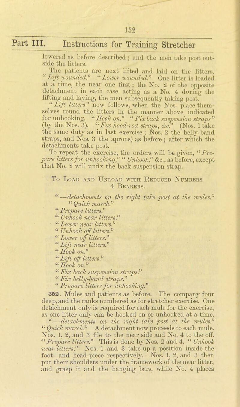 Part III. Instructions for Training Stretcher lowered as before described ; and the men take post out- side the litters. The patients are next lifted and Laid on the litters. “Lift wounded.” “Lower wounded.” One litter is loaded at a time, the near one first; the No. 2 of the opposite detachment in each case acting as a No. 4 during the lifting and laying, the men subsequently taking post. “ Lift litters ” now follows, when the Nos. place them- selves round the litters in the manner above indicated for unhooking. “ Hook on.” “ Fix back suspension straps ” (by the Nos. 3). “ Fix hood-rod straps, dec.” (Nos. 1 take the same duty as in last exercise ; Nos. 2 the belly-band straps, and Nos. 3 the aprons) as before ; after which the detachments take post. To repeat the exercise, the orders will be given, “ Pre- pare litters for unhooking,” “ Unhook,” &c., as before, except that No. 2 will unfix the back suspension strap. To Load and Unload with Reduced Numbers. 4 Bearers. “—detachments on the right take post at the mules? “ Quick march.” “ Prepare litters.” “ Unhook near litters.” “ Lower near litters.” “ Unhook off litters.” “ Lower off litters.” “ Lift near litters.” “ Hook on.” u Lift off litters.” “ Hook on.” “ Fix back suspension straps.” “ Fix belly-band straps.” “ Pre'pare litters for unhooking.” 352. Mules and patients as before. The company four deep, and the ranks numbered as for stretcher exercise. One detachment only is required for each mule for the exercise, as one litter only can be hooked on or unhooked at a time. “—detachments on the right take post at the mules.” “ Quick march.” A detachment now proceeds to each mule. Nos. 1, 2, and 3 file to the near side and No. 4 to the off. “ Pre'pare litters.” This is done by Nos. 2 and 4. “ Unhook near litters.” Nos. 1 and 3 take up a position inside the foot- and head-piece respectively. Nos. 1, 2, and 3 then put their shoulders under the framework of the near litter, and grasp it and the hanging bars, while No. 4 places