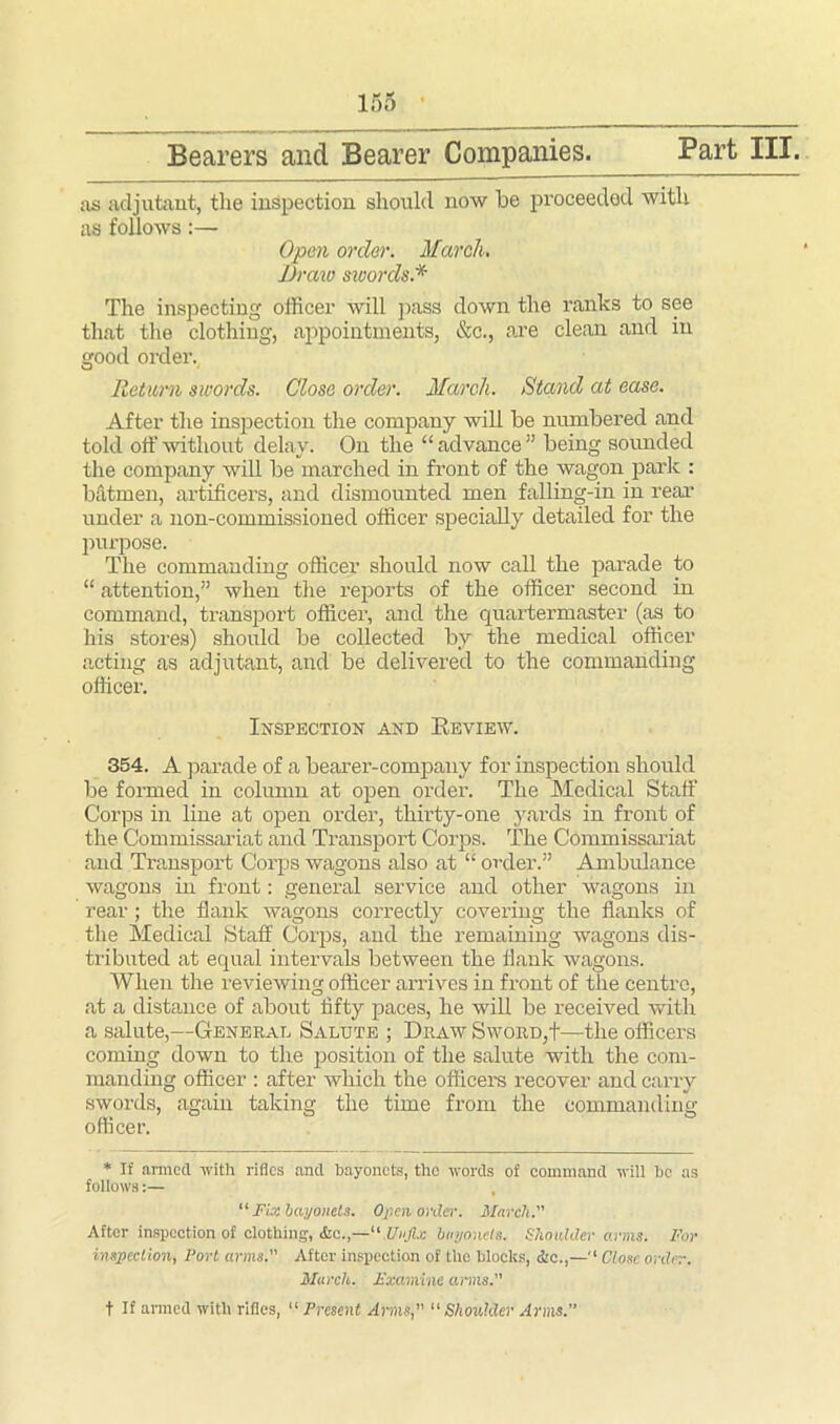 Part III. Bearers and Bearer Companies. as adjutant, the inspection should now be proceeded with as follows:— Open order. March. Draw swords.* The inspecting officer will pass down the ranks to see that the clothing, appointments, &c., are clean and in good order. Return swords. Close order. March. Stand at ease. After the inspection the company will be numbered and told off without delay. On the “advance” being sounded the company will be marched in front of the wagon park : batmen, artificers, and dismounted men falling-in in real’ under a non-commissioned officer specially detailed for the purpose. The commanding officer should now call the parade to “ attention,” when the reports of the officer second in command, transport officer, and the quartermaster (as to his stores) should be collected by the medical officer acting as adjutant, and be delivered to the commanding officer. Inspection and Review. 354. A parade of a bearer-company for inspection should be formed in column at open order. The Medical Staff Corps in line at open order, thirty-one yards in front of the Commissariat and Transport Corps. The Commissariat and Transport Corps wagons also at “ order.” Ambulance wagons in front: general service and other wagons in rear; the flank wagons correctly covering the flanks of the Medical Staff Corps, and the remaining wagons dis- tributed at equal intervals between the flank wagons. When the reviewing officer arrives in front of the centre, at a distance of about fifty paces, he will be received with a salute,—General Salute ; Draw Sword,t—the officers coming down to the position of the salute with the com- manding officer : after which the officers recover and carry swords, again taking the time from the commanding officer. * If armed with rifles and bayonets, the words of command will tic as follows:— “ Fix bayonets. Often order. March. After inspection of clothing, Unfix bayoneta. Shoulder arms. For inspection, Port arms. After inspection of the blocks, flic.,—'* Close order. March. Examine arms. t If armed with rifles, “ Present Arms, “ Shoulder Arms.