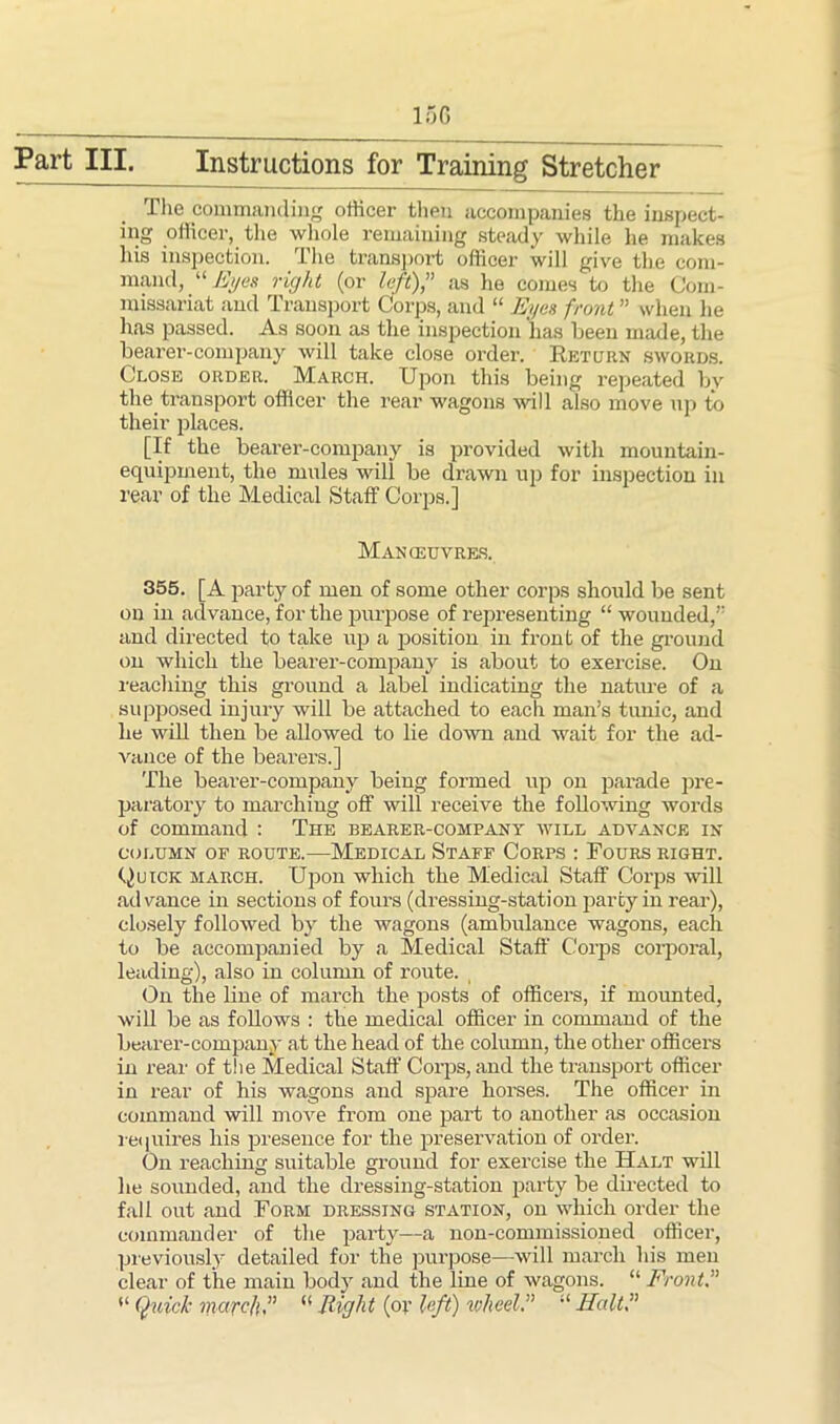 15G Fart III. Instructions for Training Stretcher The commanding officer then accompanies the inspect- ing officer, the whole remaining steady while he makes his inspection. The transport officer will give the com- mand, “Eyes right (or left) as he comes to the Com- missariat and Transport Corps, and “ Eyes front ” when he has passed. As soon as the inspection 'has been made, the bearer-company will take close order. Return swords. Close order. March. Upon this being repeated by the transport officer the rear wagons will also move up to their places. [If the bearer-company is provided with mountain- equipment, the mules will be drawn up for inspection in rear of the Medical Staff Corps.] Manoeuvres. 355. [A party of men of some other corps should be sent on in advance, for the purpose of representing “ wounded, and directed to take up a position in front of the ground on which the bearer-company is about to exercise. On reaching this ground a label indicating the nature of a supposed injury will be attached to each man’s tunic, and he will then be allowed to lie down and wait for the ad- vance of the bearers.] The bearer-company being formed up on parade pre- paratory to marching off will receive the following words of command : The bearer-company will advance in COLUMN OF ROUTE. MEDICAL STAFF CORPS : FOURS RIGHT. Quick march. Upon which the Medical Staff Corps will advance in sections of fours (dressing-station party in rear), closely followed by the wagons (ambulance wagons, each to be accompanied by a Medical Staff Corps corporal, leading), also in column of route. On the line of march the posts of officers, if mounted, will be as follows : the medical officer in command of the bearer-company at the head of the column, the other officers in rear of the Medical Staff Corps, and the transport officer in rear of his wagons and spare horses. The officer in command will move from one part to another as occasion requires his presence for the preservation of order. On reaching suitable ground for exercise the Halt will he sounded, and the dressing-station party be directed to fall out and Form dressing station, on which order the commander of the party—a non-commissioned officer, previously detailed for the purpose—will march his men clear of the main body and the line of wagons. “Front “ Quick march, “ Right (ov left) wheel. “ Halt,”