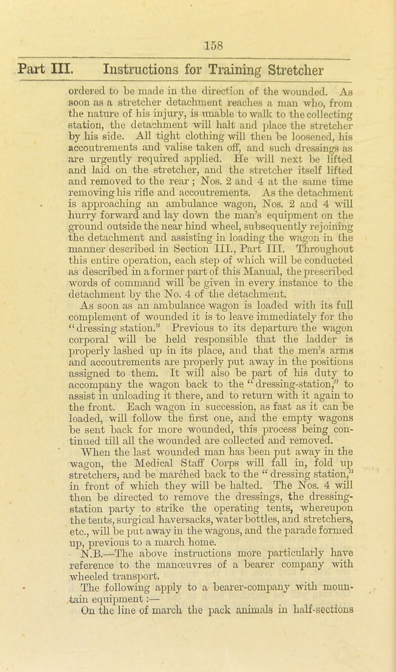 Part III. Instructions for Training Stretcher ordered to be made in tlie direction of the wounded. As soon as a stretcher detachment reaches a man who, from the nature of his injury, is unable to walk to the collecting station, the detachment will halt and place the stretcher by his side. All tight clothing will then be loosened, his accoutrements and valise taken off, and such dressings as are urgently required applied. He will next be lifted and laid on the stretcher, and the stretcher itself lifted and removed to the rear ; Nos. 2 and 4 at the same time removing his rifle and accoutrements. As the detachment is approaching an ambulance wagon, Nos. 2 and 4 will hurry forward and lay down the man’s equipment on the ground outside the near hind wheel, subsequently rejoining the detachment and assisting in loading the wagon in the manner described in Section III., Part III. Throughout this entire operation, each step of which will be conducted as described in a former part of this Manual, the prescribed words of command will be given in every instance to the detachment by the No. 4 of the detachment. As soon as an ambulance wagon is loaded with its full complement of wounded it is to leave immediately for the “ dressing station.” Previous to its departure the wagon corporal will be held responsible that the ladder is properly lashed up in its place, and that the men’s arms and accoutrements are properly put away in the positions assigned to them. It will also be part of his duty to accompany the wagon back to the “ dressing-station,” to assist in unloading it there, and to return with it again to the front. Each wagon in succession, as fast as it can be loaded, will follow the first one, and the empty wagons be sent back for more wounded, this process being con- tinued till all the wounded are collected and removed. When the last wounded man has been put away in the wagon, the Medical Staff Corps will fall in, fold up stretchers, and be marched back to the “ dressing station,” in front of which they will be halted. The Nos. 4 will then be directed to remove the dressings, the dressing- station party to strike the operating tents, whereupon the tents, surgical haversacks, water bottles, and stretchers, etc., will be put away in the wagons, and the parade formed up, previous to a march home. N.B.—-The above instructions more particularly have reference to the manoeuvres of a bearer company with wheeled transport. The following apply to a bearer-company with moun- tain equipment:— On the line of march the pack animals in half-sections