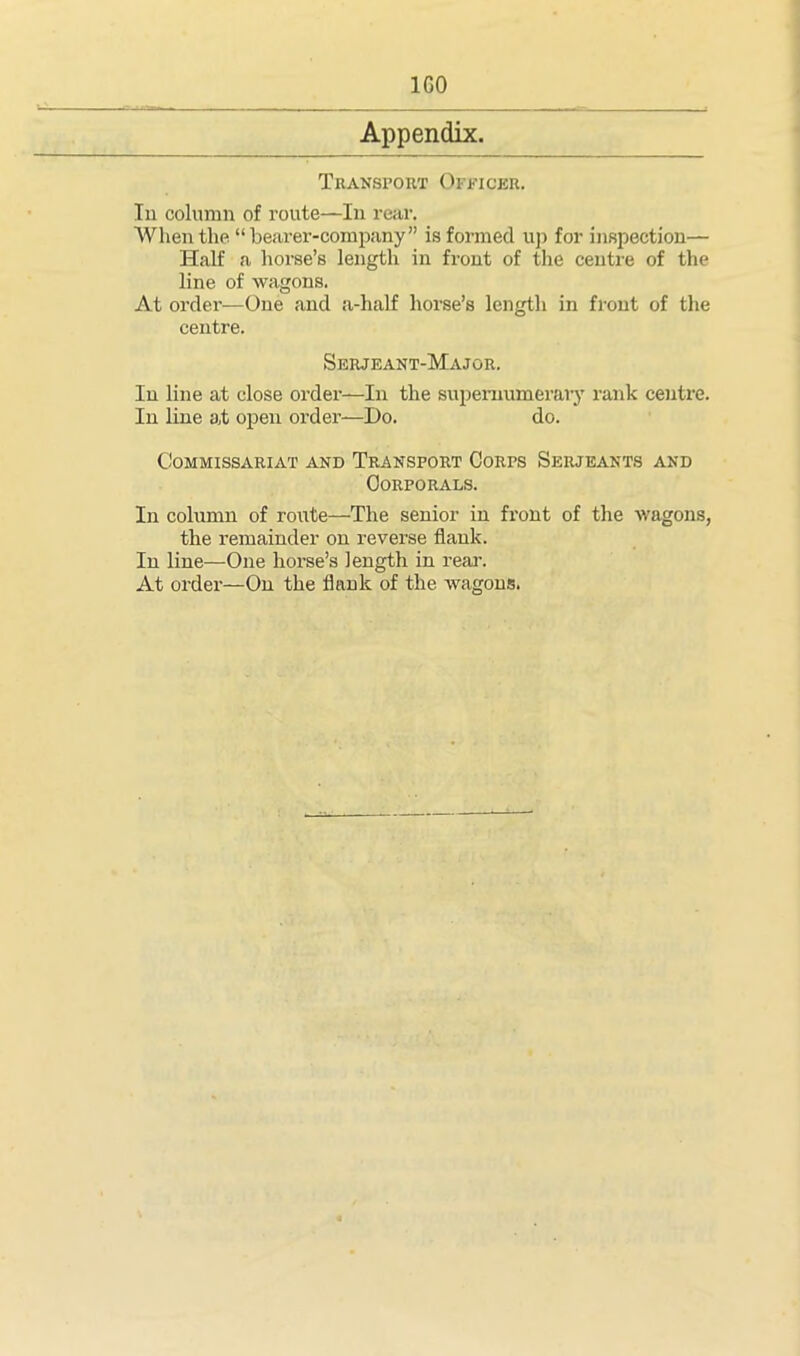 1G0 Appendix. Transport Officer. In column of route—In rear. When the “bearer-company” is formed up for inspection— Half a horse’s length in front of the centre of the line of wagons. At order—One and a-half horse’s length in front of the centre. Serjeant-Major. In line at close order—In the supernumerary rank centre. In line at open order—Do. do. Commissariat and Transport Corps Serjeants and Corporals. In column of route—The senior in front of the wagons, the remainder on reverse flank. In line—One horse’s length in rear. At order—On the flank of the wagons.