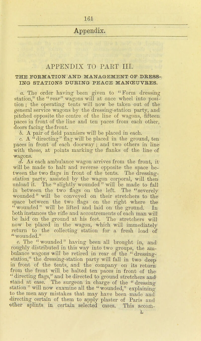 APPENDIX TO PART III. THE FORMATION AND MANAGEMENT OF DRESS- ING STATIONS DURING PEACE MANOEUVRES. a. The order having heen given to “Form dressing station,” the “ rear” wagons will at once wheel into posi- tion ; the operating tents will now be taken out of the general service wagons by the dressing-station party, and pitched opposite the centre of the line of wagons, fifteen paces in front of the line and ten paces from each other, doors facing the front. b. A pair of field panniers will be placed in each. c. A “directing” flag will be placed in the ground, ten paces in front of each doorway ; and two others in line with these, at points marking the flanks of the line of wagons. cl. As each ambulance wagon arrives from the front, it will be made to halt and reverse opposite the space be- tween the two flags in front of the tents. The dressing- station party, assisted by the wagon corporal, will then unload it. The “ slightly wounded ” will be made to fall in between the two flags on the left. The “severely wounded” will be conveyed on their stretchers to the space between the two flags on the right where the “ wounded ” will be lifted and laid on the ground. In both instances the rifle and accoutrements of each man will be laid on the ground at his feet. The stretchers will now be placed in the wagon, which will immediately return to the collecting station for a fresh load of “ wounded.” e. The “ wounded ” having been all brought in, and roughly distributed in this way into two groups, the am- bulance wagons will be retired in rear of the “ dressing- station,” the dressing-station party will fall in two deep in front of the tents, and the company on its return from the front will be halted ten paces in front of the “ directing flags,” and be directed to ground stretchers and stand at ease. The surgeon in charge of the “ dressing station ” will now examine all the “ wounded,” explaining to the men any mistakes that may have been made and directing certain of them to apply plaster of Paris and ether splints in certain selected cases. This accom-