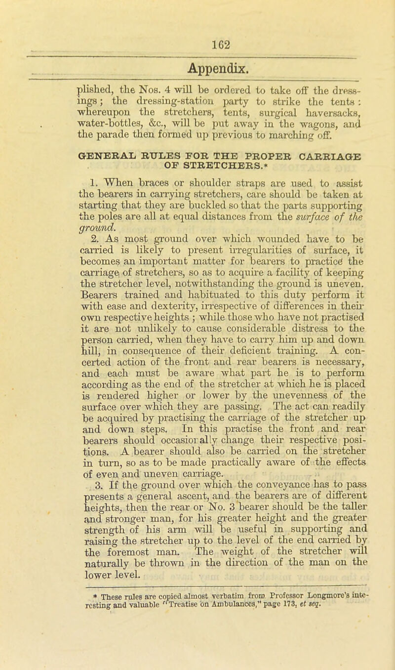 1G2 Appendix. plished, the Nos. 4 will be ordered to take off the dress- ings ; the dressing-station party to strike the tents : whereupon the stretchers, tents, surgical haversacks, water-bottles, &c., will be put away in the wagons, and the parade then formed up previous to marching off. GENERAL RULES FOR THE PROPER CARRIAGE OF STRETCHERS.* 1. When braces or shoulder straps are used to assist the bearers in carrying stretchers, care should be taken at starting that they are buckled so that the parts supporting the poles are all at equal distances from the surface of the ground. 2. As most ground over which wounded have to be carried is likely to present irregularities of surface, it becomes an important matter for bearers to practice the carriage of stretchers, so as to acquire a facility of keeping the stretcher level, notwithstanding the ground is uneven. Bearers trained and habituated to this duty perform it with ease and dexterity, irrespective of differences in then- own respective heights ; while those who have not practised it are not unlikely to cause considerable distress to the person carried, when they have to carry him up and down hill, in consequence of their deficient training. A con- certed action of the front and rear bearers is necessary, and each must be aware what part he is to perform according as the end of the stretcher at which he is placed is rendered higher or lower by the unevenness of the surface over which they are passing. The act can readily be acquired by practising the carriage of the stretcher up and down steps. In this practise the front and rear bearers should occasiorally change their respective posi- tions. A bearer should also be carried on the stretcher in turn, so as to be made practically aware of the effects of even and uneven carriage. 3. If the ground over which the conveyance has to pass presents a general ascent, and the bearers are of different heights, then the rear or No. 3 bearer should be the taller and stronger man, for his greater height and the greater strength of his aim will be useful in supporting and raising the stretcher up to the level of the end earned by the foremost man. The weight of the stretcher will naturally be thrown in the direction of the man on the lower level. * These rules are copied almost verbatim from Professor Longmore's inte- resting and valuable Treatise bn Ambulances, page 173. et seq.