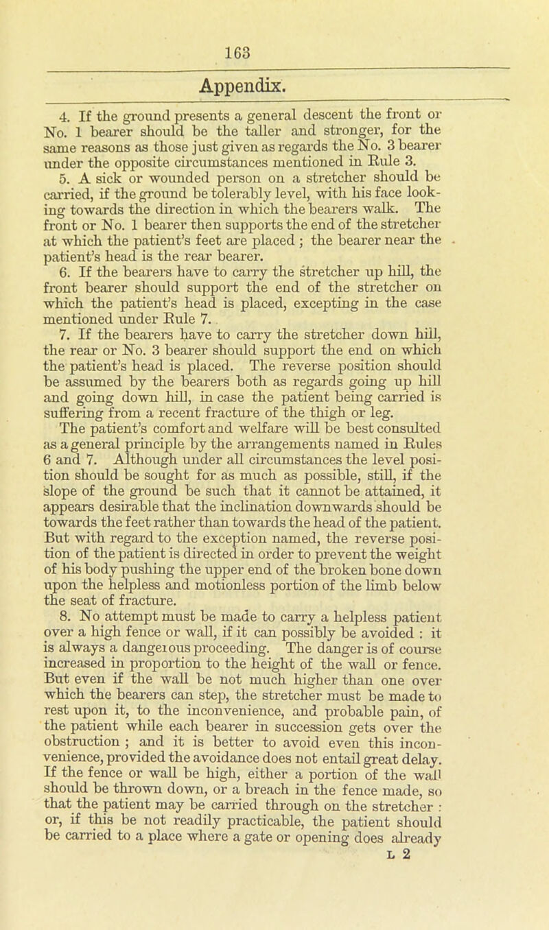 Appendix. 4. If the ground presents a general descent the front or No. 1 bearer should be the taller and stronger, for the same reasons as those just given as regards the No. 3 bearer under the opposite circumstances mentioned in Ride 3. 5. A sick or wounded person on a stretcher should be carried, if the ground be tolerably level, with his face look- ing towards the direction in which the bearers walk. The front or No. 1 bearer then supports the end of the stretcher at which the patient’s feet are placed ; the bearer near the patient’s head is the rear bearer. 6. If the bearers have to carry the stretcher up hill, the front bearer should support the end of the stretcher on which the patient’s head is placed, excepting in the case mentioned under Rule 7. 7. If the bearers have to carry the stretcher down hill, the rear or No. 3 bearer should support the end on which the patient’s head is placed. The reverse position should be assumed by the bearers both as regards going up hill and going down hill, in case the patient being carried is suffering from a recent fracture of the thigh or leg. The patient’s comfort and welfare will be best consulted as a general principle by the arrangements named in Rules 6 and 7. Although under all circumstances the level posi- tion should be sought for as much as possible, still, if the slope of the ground be such that it cannot be attained, it appears desirable that the inclination downwards should be towards the feet rather than towards the head of the patient. But with regard to the exception named, the reverse posi- tion of the patient is directed in order to prevent the weight of his body pushing the upper end of the broken bone down upon the helpless and motionless portion of the limb below the seat of fracture. 8. No attempt must be made to carry a helpless patient over a high fence or wall, if it can possibly be avoided : it is always a dangeious proceeding. The danger is of course increased in proportion to the height of the wall or fence. But even if the wall be not much higher than one over which the bearers can step, the stretcher must be made to rest upon it, to the inconvenience, and probable pain, of the patient while each bearer in succession gets over the obstruction ; and it is better to avoid even this incon- venience, provided the avoidance does not entail great delay. If the fence or wall be high, either a portion of the wall should be thrown down, or a breach in the fence made, so that the patient may be carried through on the stretcher : or, if this be not readily practicable, the patient should be carried to a place where a gate or opening does already l 2