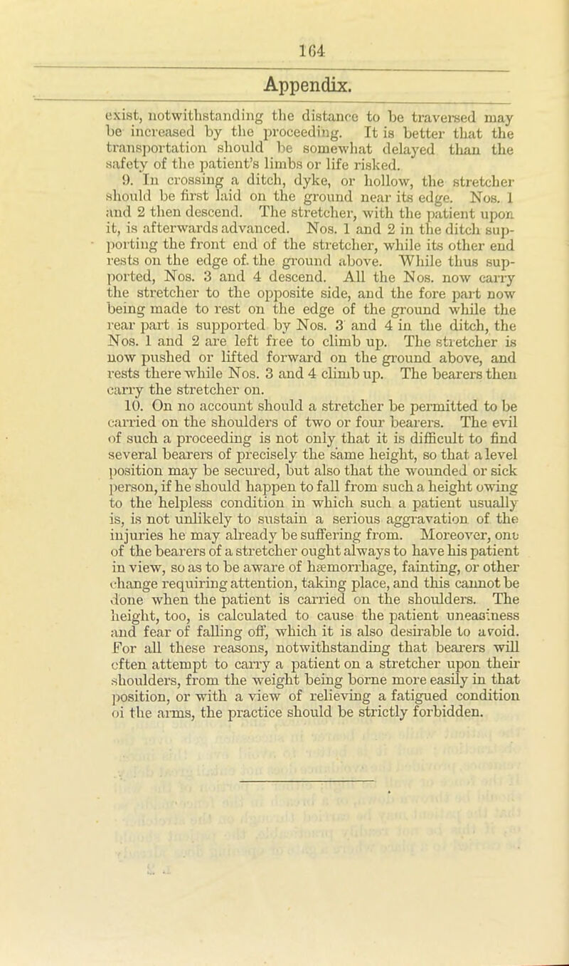 Appendix. exist, notwithstanding the distance to be traversed may be increased by the proceeding. It is better that the transportation should be somewhat delayed than the safety of the patient’s limbs or life risked. 9. In crossing a ditch, dyke, or hollow, the stretcher should be first laid on the ground near its edge. Nos. 1 and 2 then descend. The stretcher, with the patient upon it, is afterwards advanced. Nos. 1 and 2 in the ditch sup- porting the front end of the stretcher, while its other end rests on the edge of. the ground above. While thus sup- ported, Nos. 3 and 4 descend. All the Nos. now carry the stretcher to the opposite side, and the fore part now being made to rest on the edge of the ground while the rear part is supported by Nos. 3 and 4 in the ditch, the Nos. 1 and 2 are left free to climb up. The stretcher is now pushed or lifted forward on the ground above, and rests there while Nos. 3 and 4 climb up. The bearers then carry the stretcher on. 10. On no account should a stretcher be permitted to be carried on the shoulders of two or four bearers. The evil of such a proceeding is not only that it is difficult to find several bearers of precisely the same height, so that a level position may be secured, but also that the wounded or sick person, if he should happen to fall from such a height owing to the helpless condition in which such a patient usually is, is not unlikely to sustain a serious aggravation of the injuries he may already be suffering from. Moreover, one of the bearers of a stretcher ought always to have his patient in view, so as to be aware of haemorrhage, fainting, or other change requiring attention, taking place, and this cannot be done when the patient is carried on the shoulders. The height, too, is calculated to cause the patient uneasiness and fear of falling off, which it is also desirable to avoid. For all these reasons, notwithstanding that beavers will often attempt to carry a patient on a stretcher upon their shoulders, from the weight being borne more easily in that position, or with a view of relieving a fatigued condition oi the arms, the practice should be strictly forbidden.