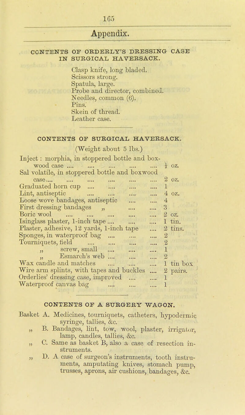 CONTENTS OF ORDERLY’S DRESSING CASE IN SURGICAL HAVERSACK. Clasp knife, long bladed. Scissors strong. Spatula, large. Probe and director, combined. Needles, common (6). Pins. Skein of thread. Leather case. CONTENTS OF SURGICAL HAVERSACK. (Weight about 5 lbs.) Inject: morphia, in stoppered bottle and box- wood case .... Sal volatile, in stoppered bottle and boxwo case Graduated horn cup Lint, antiseptic Loose wove bandages, antiseptic First dressing bandages „ Boric wool Isinglass plaster, 1-inch tape Plaster, adhesive, 12 yards, 1-inch tape Sponges, in waterproof bag Tourniquets, held „ screw, small „ Esmarch’s web .... Wax candle and matches Wire arm splints, with tapes and buckles Orderlies’ dressing case, improved .... Waterproof canvas bag 2 1 4 4 3 2 1 2 2 2 1 2 1 2 1 1 oz. oz. oz. oz. tin. tins. tin box pairs. CONTENTS OF A SURGERY WAGON. Basket A. Medicines, tourniquets, catheters, hypodermic syringe, tallies, &c. „ B. Bandages, lint, tow, wool, plaster, irrigator, lamp, candles, tallies, &c. „ C. Same as basket B, also a case of resection in- struments. „ D. A case of surgeon’s instruments, tooth instru- ments, amputating knives, stomach pump, trusses, aprons, air cushions, bandages, &c.