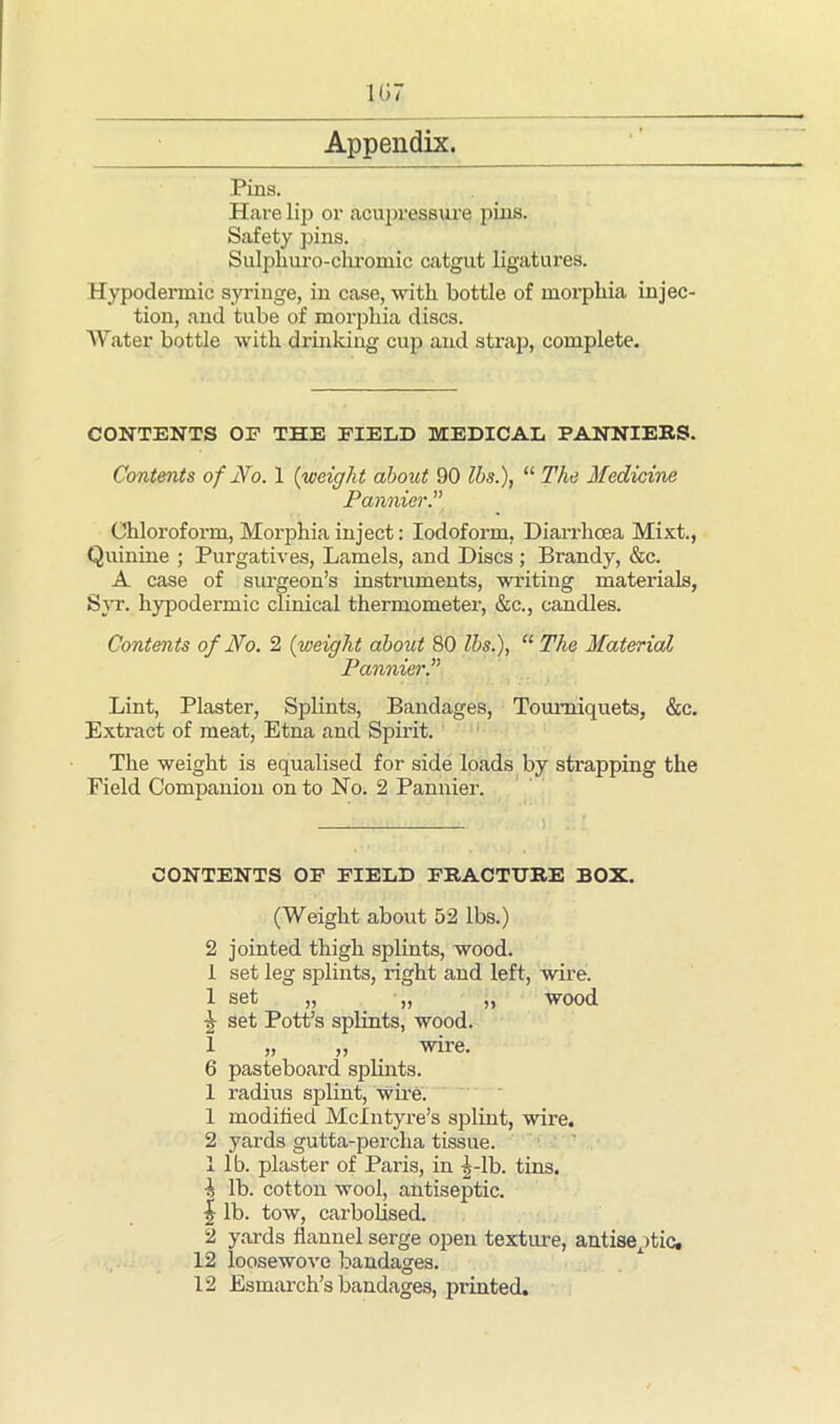 1G7 Appendix. Pins. Hare lip or acupressure pins. Safety pins. Sulphuro-chromic catgut ligatures. Hypodermic syringe, in case, with bottle of moi’phia injec- tion, and tube of morphia discs. Water bottle with drinking cup and strap, complete. CONTENTS OF THE FIELD MEDICAL PANNIERS. Contents of No. 1 (weight about 90 lbs.), “ The Medicine Pannier.” Chloroform, Morphia inject: Iodoform, Diarrhoea Mixt., Quinine ; Purgatives, Lamels, and Discs ; Brandy, &c. A case of surgeon’s instruments, writing materials, Syr. hypodermic clinical thermometer, &c., candles. Contents of No. 2 (weight about 80 lbs.), “ The Material Pannier.” Lint, Plaster, Splints, Bandages, Tourniquets, &c. Extract of meat, Etna and Spirit. The weight is equalised for side loads by strapping the Field Companion onto No. 2 Pannier. CONTENTS OF FIELD FRACTURE BOX. (Weight about 52 lbs.) 2 jointed thigh splints, wood. 1 set leg splints, right and left, wire. 1 set „ „ „ wood jjr set Pott’s splints, wood. 1 „ „ wire. 6 pasteboard splints. 1 radius splint, wire. 1 modified McIntyre’s splint, wire. 2 yards gutta-percha tissue. 1 lb. plaster of Paris, in 5-lb. tins. 1 lb. cotton wool, antiseptic. | lb. tow, carbolised. 2 yards flannel serge open texture, antiseptic. 12 loosewove bandages.