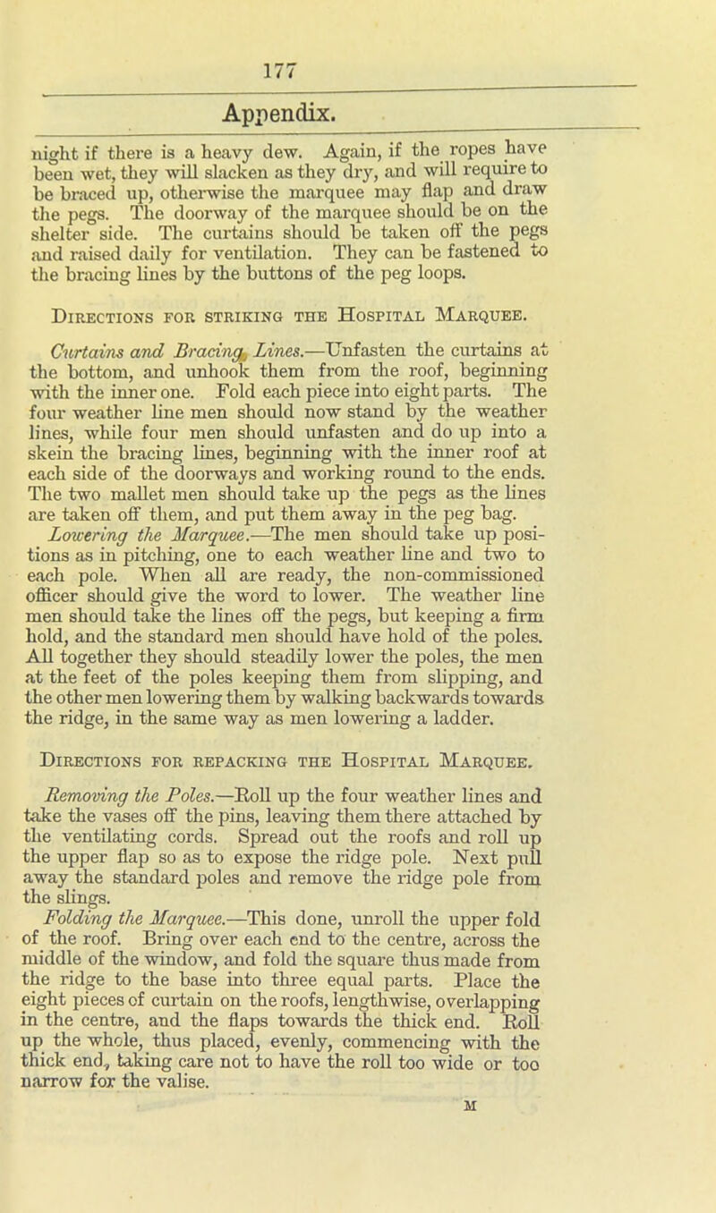 Appendix. night if there is a heavy dew. Again, if the ropes have been wet, they will slacken as they dry, and will require to be braced up, otherwise the marquee may flap and draw the pegs. The doorway of the marquee should be on the shelter side. The curtains should be taken off the pegs and raised daily for ventilation. They can be fastened to the bracing lines by the buttons of the peg loops. Directions for striking the Hospital Marquee. Curtains and Bracing,, Lines.—Unfasten the curtains at the bottom, and unhook them from the roof, beginning with the inner one. Told each piece into eight parts. The four weather line men should now stand by the weather lines, while four men should unfasten and do up into a skein the bracing lines, beginning with the inner roof at each side of the doorways and working round to the ends. The two mallet men should take up the pegs as the lines are taken off them, and put them away in the peg bag. Lowering the Marquee.—The men should take up posi- tions as in pitching, one to each weather line and two to each pole. When all are ready, the non-commissioned officer should give the word to lower. The weather line men should take the lines off the pegs, but keeping a firm hold, and the standard men should have hold of the poles. All together they should steadily lower the poles, the men at the feet of the poles keeping them from slipping, and the other men lowering them by walking backwards towards the ridge, in the same way as men lowering a ladder. Directions for repacking the Hospital Marquee. Removing the Poles.—Doll up the four weather lines and take the vases off the pins, leaving them there attached by the ventilating cords. Spread out the roofs and roll up the upper flap so as to expose the ridge pole. Next pull away the standard poles and remove the ridge pole from the slings. Folding the Marquee.—This done, unroll the upper fold of the roof. Bring over each end to the centre, across the middle of the window, and fold the square thus made from the ridge to the base into three equal parts. Place the eight pieces of curtain on the roofs, lengthwise, overlapping in the centre, and the flaps towards the thick end. Doll up the whole, thus placed, evenly, commencing with the thick end, taking care not to have the roll too wide or too narrow for the valise. M