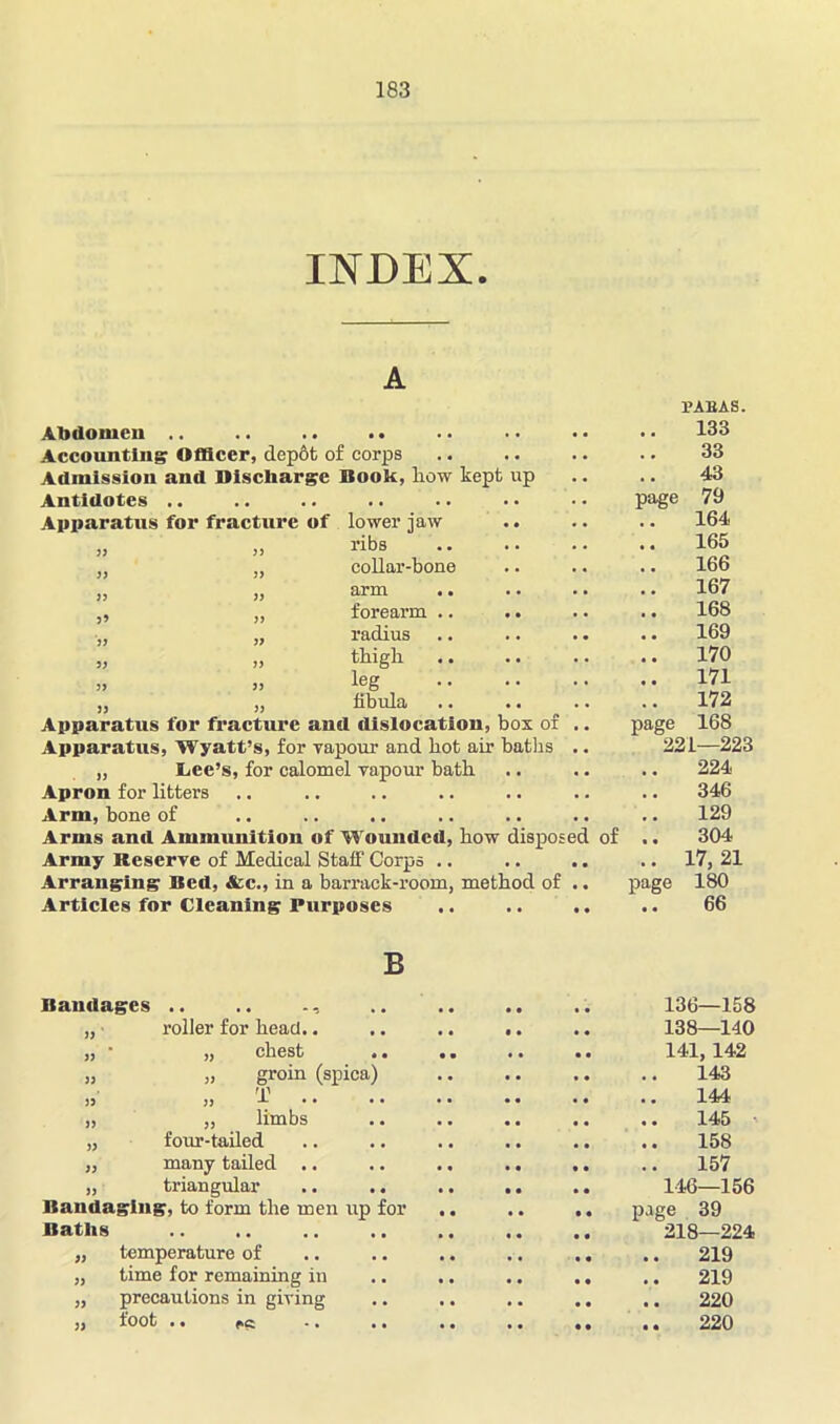 INDEX. Abdomen .. .. .. .. Accounting Officer, depbt of corps Admission and Discharge Booh, how kept up Antidotes .. Apparatus for fracture of lower jaw „ „ ribs ,, „ collar-bone „ „ arm „ „ forearm .. „ „ radius « » thigh .. „ „ leg „ „ fibida Apparatus for fracture and dislocation, box of Apparatus, Wyatt’s, for yapour and hot air baths „ Lee’s, for calomel vapour bath Apron for litters Arm, bone of Arms and Ammunition of Wounded, how disposed Army Reserve of Medical Staff Corps .. Arranging Bed, &c., in a barrack-room, method of Articles for Cleaning Purposes of PABAS. 133 33 43 page 79 164 165 166 167 168 169 170 171 172 page 168 221—223 224 346 129 304 17, 21 page 180 66 B Bandages .. .. „ • roller for head.. ,, * ,, chest .. „ „ groin (spica) T jj j, X . . • • „ „ limbs „ four-tailed „ many tailed .. „ triangular .. .. Bandaging, to form the men up for Baths 136—158 138—140 141, 142 143 144 145 158 157 146—156 page 39 218—224 „ temperature of .. .. .. .. .. .. 219 „ time for remaining in .. .. .. .. .. 219 „ precautions in giving .. .. .. .. .. 220 „ foot .. 220