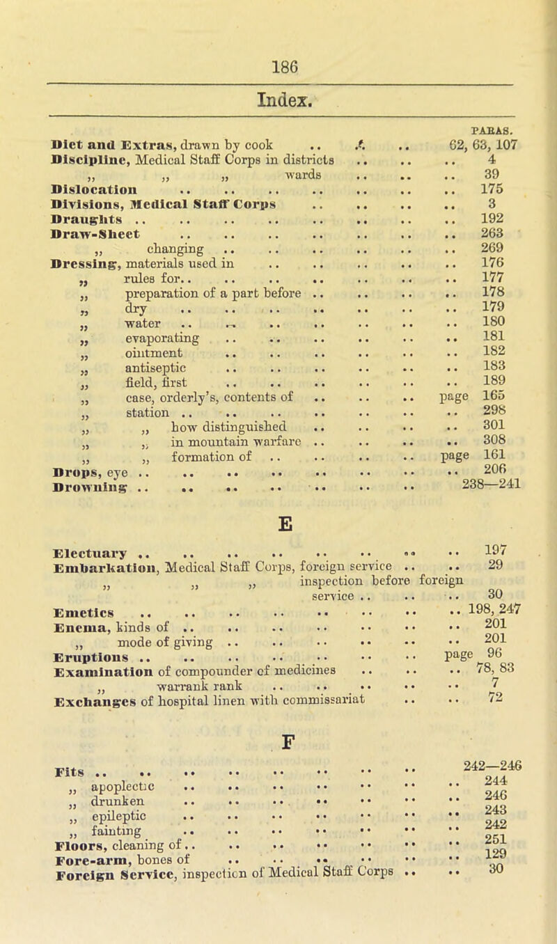 Index. Diet and Extras, drawn by cook , , 62, 63, 107 Discipline, Medical Staff Corps in districts 4 >> „ „ wards • • • • 39 Dislocation . . • . • • • • 175 Divisions Medical Stall' Corps 3 Draughts .. • • • • 192 Draw-Sheet • • • • 263 changing . . , « . • . . 269 Dressing, materials used in , , , . • • • • 176 rules for.. • • , , • « • • 177 yy preparation of a part before • • • • • • 178 yy dry • • • . . . 179 water • • 180 yy evaporating 181 ointment . . . . 182 yy antiseptic . . • . • • • • 183 field, first . . . . . . 189 case, orderly’s, contents of • • . . page 165 station .. . . 298 yy „ how distinguished . . . . 301 „ in mountain warfare . . . • • • • • 308 ,, formation of . . • . page 161 206 .. 238—241 E Electuary .. .. .. .. •• •• »* •• 197 Embarkation, Medical Staff Corps, foreign service .. .. 29 „ ,, „ inspection before foreign service .. .. .. 30 Emetics .. .. .. • • • • • • • • • • 198, 247 Enema, binds of .. .. .. .. •• •• •• 201 „ mode of giving .. .. • • • • • • • • 2°1 Eruptions .. .. .. • • •• •• •• page ^ 96 Examination of compounder of medicines .. .. .. /8, 83 „ warrant rank .. .. .. • • ■ • J Exchanges of hospital linen with commissariat .. .. /2 Fits .. .. ,, apoplectic „ drunken .. .. •• •• „ epileptic „ fainting .. .. • • • • Floors, cleaning of.. Fore-arm, bones of .. .. .. Foreign Service, inspection of Medical Staff Corps .. 242—246 244 .. 246 .. 243 242 .. 251 .. 129 30