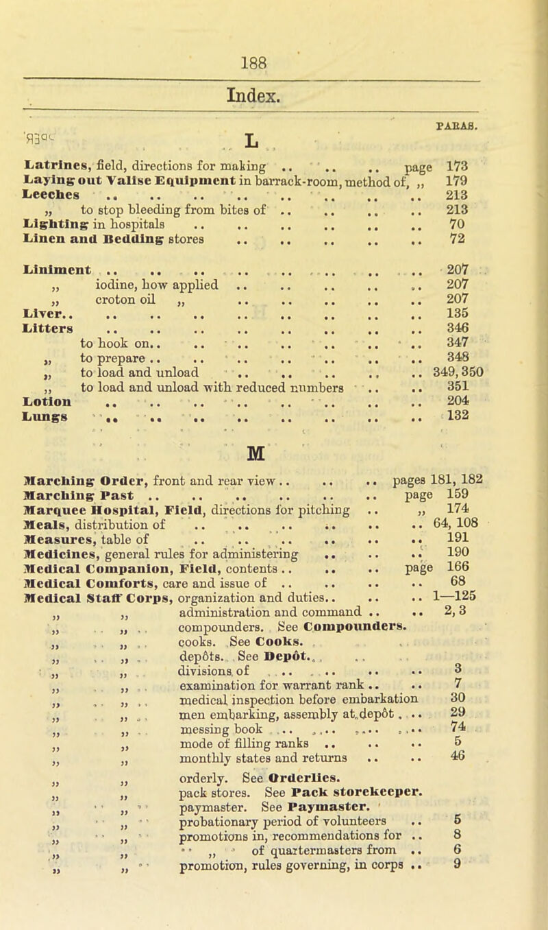 Index. TAB AS. Latrines, field, directions for mailing .. .. .. page 173 Laying out Valise Equipment in barrack-room, method of, „ 179 Leeches .. .. .. .. .. .. .. .. 213 „ to stop bleeding from bites of .. .. .. .. 213 Lighting in hospitals .. .. .. .. 70 Linen and Bedding stores .. .. .. .. .. 72 Liniment iodine, how applied croton oil „ Liver. Litters » a to hook on.. .. to prepare .. .. .. .. to load and unload .. .. to load and unload with reduced numbers Lotion Lungs 207 207 207 135 346 347 348 349,350 351 204 132 M Marching Order, front and rear view .. .. .. pages 181, 182 Marching Past .. .. .. .. .. .. page 159 Marquee Hospital, Field, directions for pitching .. „ 174 Meals, distribution of .. .. .. .. .. .. 64,108 Measures, table of .. .. .. .. .. .. 191 Medicines, general rules for administering .. .. .. 190 Medical Companion, Field, contents .. .. .. page 166 Medical Comforts, care and issue of .. .. .. • • 68 Medical Staff Corps, organization and duties.. .. .. 1—125 „ ,, administration and command .. .. 2,3 „ „ , compounders. See Compounders. „ „ , cooks. See CooKs. „ , ,, .. depbts. See Depot. ., „ „ divisions of .. ... .. „ „ examination for warrant rank .. „ , „ ,, medical inspection before embarkation „ „ „, men embarking, assembly at„dep6t. .. „ ,, messing book .. „,.. „ „ mode of filling ranks .. „ „ monthly states and returns „ „ orderly. See Orderlies. „ „ pack stores. See Pack storekeeper. ,, ' paymaster. See Paymaster. , • „ probationary period of volunteers „ „ ' promotions in, recommendations for .. „ * • „ • of quartermasters from .. ,, „  ’ promotion, rules governing, in corps .. 3 7 30 29 74 5 46 5 8 6 9