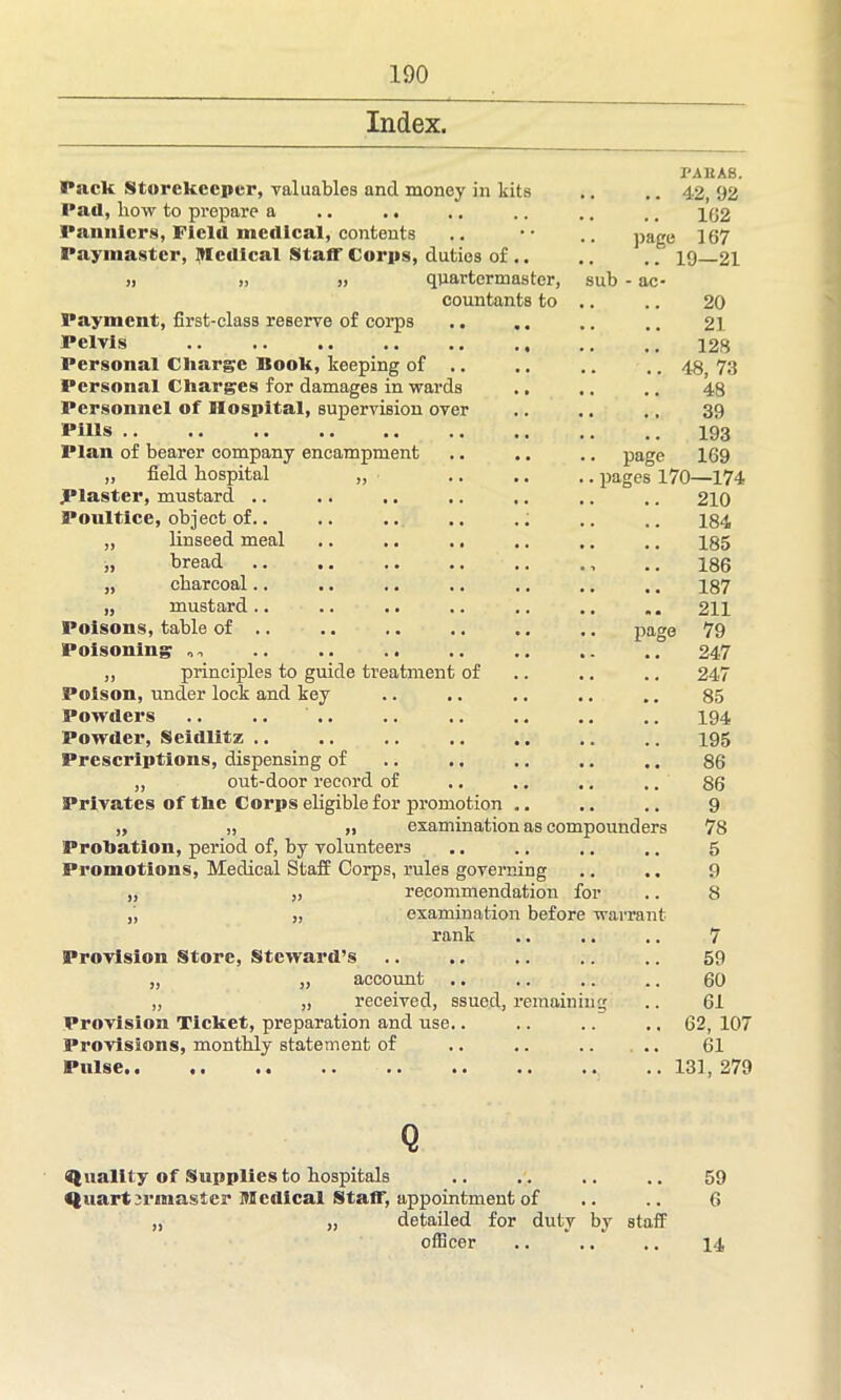Index. sub - ac* 20 21 128 .. 48, 73 48 39 193 page 169 pages 170—174 210 Pack Storekeeper, valuables and money in kits Pad, liow to prepare a Panniers, Field medical, contents Paymaster, Medical Staff Corps, duties of .. „ ,, „ quartermaster, countants to Payment, first-class reserve of corps Pelvis Personal Charge Book, keeping of .. Personal Charges for damages in wards Personnel of Hospital, supervision over Pills Plan of bearer company encampment „ field hospital „ piaster, mustard .. Poultice, object of.. „ linseed meal „ bread „ charcoal.. „ mustard.. Poisons, table of .. .. .. .. .. .. pa Poisoning „ principles to guide treatment of Poison, under lock and key Powders Pow der, Seidlitz .. Prescriptions, dispensing of ,, out-door record of Privates of the Corps eligible for promotion „ „ „ examination as compounders Probation, period of, by volunteers Promotions, Medical Staff Corps, rules governing „ „ recommendation for „ „ examination before warrant rank Provision Store, Steward’s „ „ account „ „ received, ssue.d, remaining Provision Ticket, preparation and use.. Provisions, monthly statement of Pulse.« *, «. .* .. .. .. .« PAISAS. .. 42, 92 162 page 167 19—21 ge 184 185 186 187 211 79 247 247 85 194 195 86 86 9 78 5 9 8 7 59 60 61 62, 107 61 131, 279 Q Quality of Supplies to hospitals .. .. .. .. 59 Quartermaster Medical Staff, appointment of .. .. 6 „ „ detailed for duty by staff officer .. .. .. 14