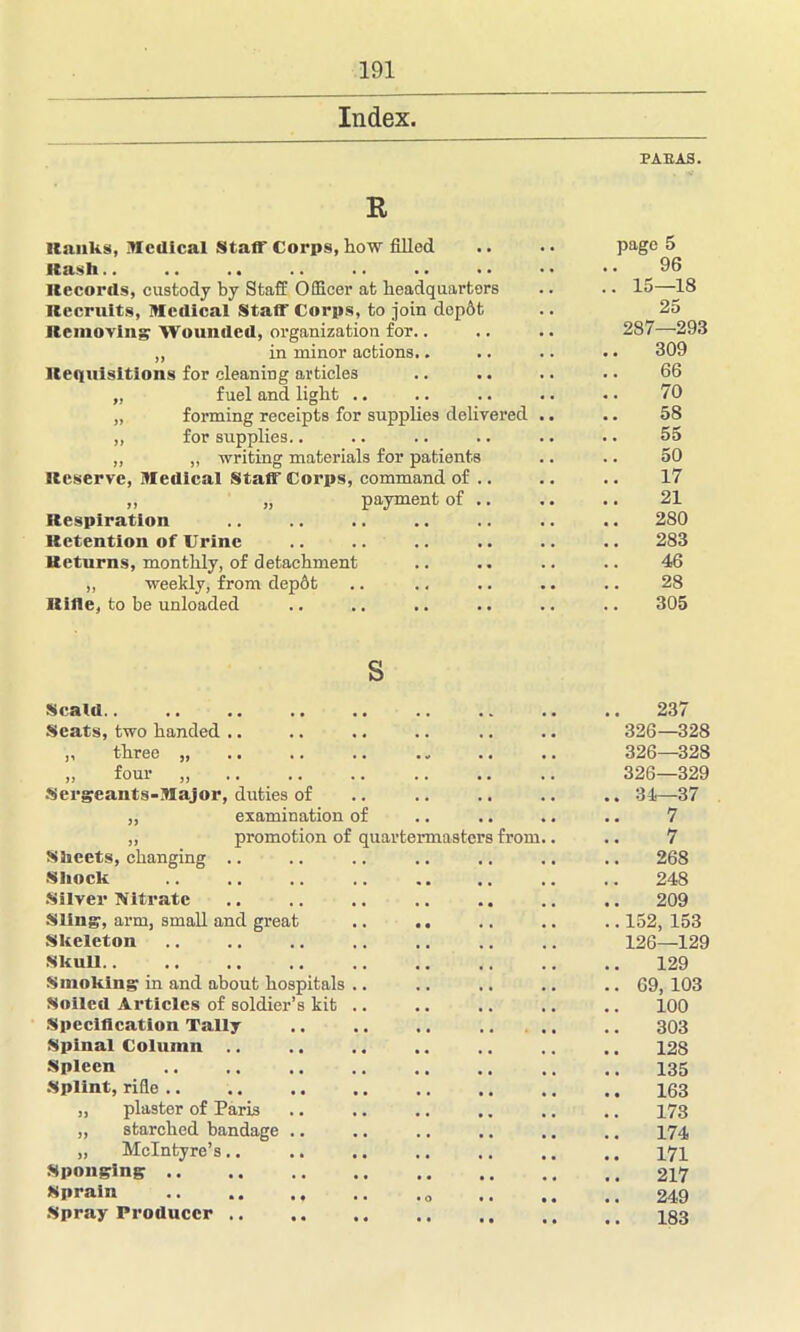 Index. R ■tanks, Medical Staff Corps, how filled Hash.. .. .. Records, custody by Staff Officer at headquarters Recruits, Medical Staff Corps, to join dcp6t Removing Wounded, organization for.. „ in minor actions.. Requisitions for cleaning articles „ fuel and light .. „ forming receipts for supplies delivered „ for supplies.. „ „ writing materials for patients Reserve, Medical Staff Corps, command of .. ,, „ payment of .. Respiration Retention of Urine Returns, monthly, of detachment „ weekly, from dep6t Rifle, to be unloaded PAEAS. page 5 96 .. 15—18 25 287—293 309 66 70 58 .. 55 50 17 21 280 283 46 28 305 S Scald.. , , 237 Seats, two handed .. ,, three „ „ four „ Sergeants-Major, duties of 326—328 326—328 326—329 34—37 ,, examination of 7 „ promotion of quartermasters from.. 7 Sheets, changing .. 268 Shock 248 Silver Nitrate 209 Sling, arm, small and great 152, 153 Skeleton Skull 126—129 129 Smoking in and about hospitals .. Soiled Articles of soldier’s kit .. 09, 103 100 Specification Tally 303 Spinal Column .. 128 Spleen 135 Splint, rifle .. 163 „ plaster of Paris 173 „ starched bandage .. 174 „ McIntyre’s.. 171 Sponging 217 Sprain .. .. • O 249 Spray Producer .. . . 183