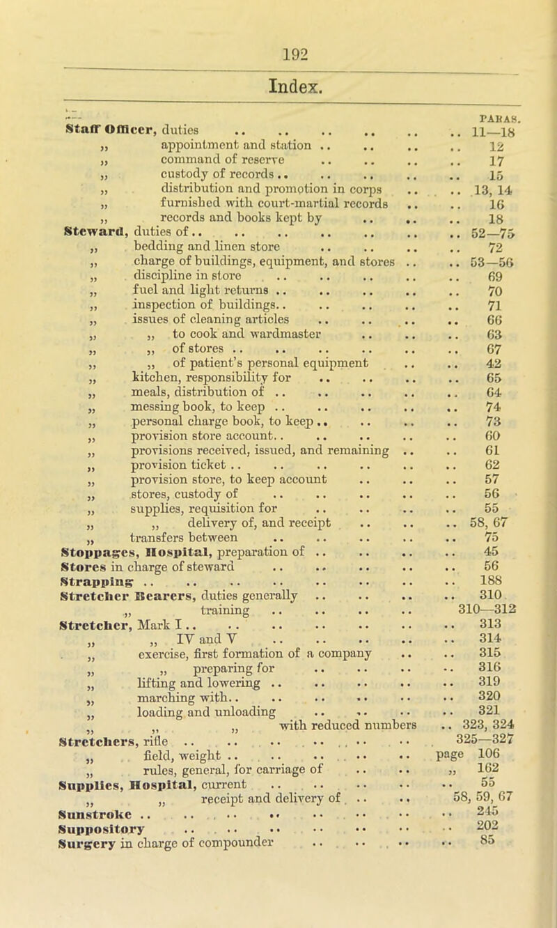 Index. TAKAS. Staff Olllccr, duties 11—18 55 appointment and station .. , . # # 12 55 command of reserve 17 55 custody of records .. , , , # 15 55 distribution and promotion in corps .. . # 13, 14 55 furnished with court-martial records 1G records and books kept by 18 Steward duties of.. 52—75 55 bedding and linen store ., , # 72 55 charge of buildings, equipment, and stores ., , # 53-56 55 discipline in store .. •. .. .. 69 55 fuel and light returns .. ,. . # # # 70 55 inspection of buildings.. ., ,. ., 71 55 issues of cleaning articles .. ,, ,, GG 55 „ to cook and wardmaster ,. ,, ,, G3 5) ,, of stores .. .. ,, 67 55 „ of patient’s personal equipment .. 42 55 kitchen, responsibility for . • •. •. 65 meals, distribution of .. ,, ,, G4 >5 messing book, to keep .. •. ,, ,. 74 55 personal charge book, to keep .. . • .. .. 73 55 provision store account.. .. .. .. GO 55 provisions received, issued, and remaining • • •. 61 55 provision ticket .. .. .. .. 62 55 provision store, to keep account .. •. 57 55 stores, custody of •. . • 56 55 supplies, requisition for .. .. .. 55 55 ,, delivery of, and receipt • • .. .. 58, 67 transfers between •. .. 75 Stoppages, Hospital, preparation of .. •. •. 45 Stores in charge of steward •. .. .. 56 Strapping .. •. •. .. 188 Stretcher Bearers, duties generally •. .. 310 , training .. .. 310—312 Stretcher, Mark I.. .. .. • . 313 „ IV and V •. •. 314 exercise, first formation of a company . . 315 „ preparing for .. 316 lifting and lowering .. .. •. • . 319 marching with.. • • • • 320 loading and unloading »• • • 321 with reduced numbers .. 323, 324 Stretchers, rifle .. .. .. • • .. 325—327 field, weight .. .. .. .. page 106 rules, general, for carriage of .. • • 55 162 Supplies, Hospital, current .. .. • • 55 55 „ receipt and delivery of •. 58 , 59, 67 Sunstroke .. .. .. • • • • • • 245 Suppository • • • • 202 Surgery in charge of compounder •• •• •• 85