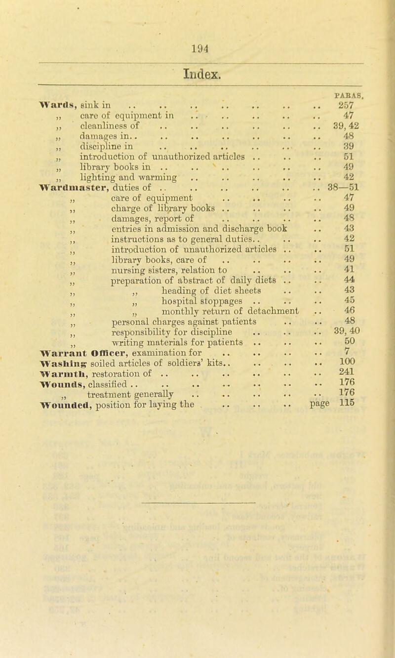 104 Index. Wards, sink in care of equipment in cleanliness of damages in.. discipline in introduction of unauthorized articles library books in .. .. s .. lighting and warming Wardiuaster, duties of .. „ care of equipment ,, charge of library books .. ,, damages, report of ,, entries in admission and discharge book ,, instructions as to general duties.. ,, introduction of unauthorized articles ,, library books, care of „ nursing sisters, relation to „ preparation of abstract of daily diets ,, ,, heading of diet sheets „ „ hospital stoppages .. ,, „ monthly return of detachment ,, personal charges against patients ,, responsibility for discipline „ writing materials for patients Warrant Officer, examination for Washing soiled articles of soldiers’ kits. Warmth, restoration of .. Wounds, classified .. „ treatment generally Wounded, position for laying the FABAS, 257 47 .. 39, 42 48 39 51 49 42 .. 38—51 47 49 48 43 42 51 49 41 .. 44 43 .. 45 46 48 .. 39, 40 50 7 100 241 176 176 page 115