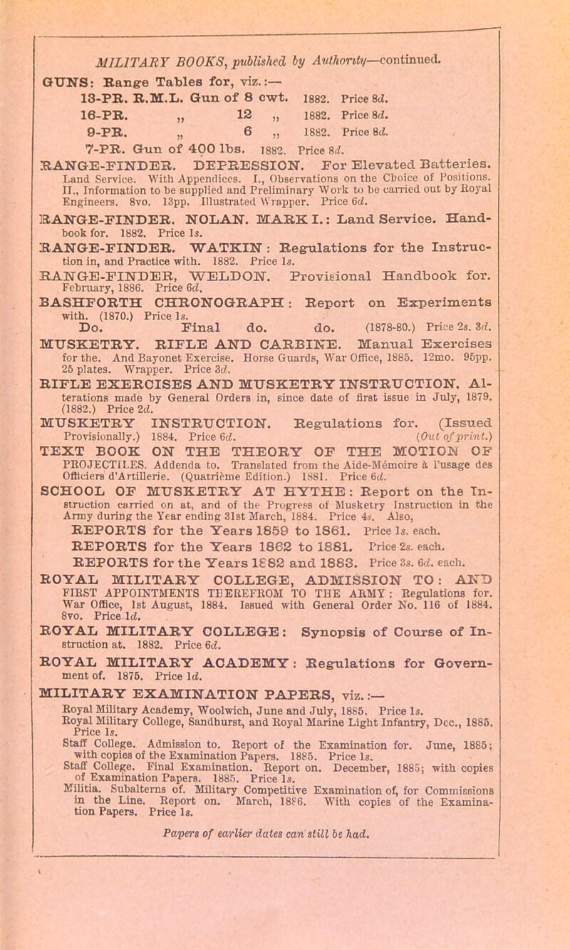 MILITARY BOOKS, published by Authority—continued. GUNS: Range Tables for, viz.:— 13-PR. R.M.L. Gun of 8 ewt. 1882. Price 8d. 16-PR. „ 12 „ 1882. Price 8d. 9-PR. „ 6 „ 1882. Price 8d. 7-PR. Gun of 400 lbs. 1882. Price 8cl. RANGE-FINDER. DEPRESSION. For Elevated Batteries. Land Service. With Appendices. I., Observations on the Choice of Positions. II., Information to be supplied and Preliminary Work to he canied out by iioyal Engineers. 8vo. 13pp. Illustrated Wrapper. Price 6d. RANGE-FINDER. NOLAN. MARK I.: Land Service. Hand- book for. 1882. Price Is. R ANGE-FINDER. WATKIN : Regulations for the Instruc- tion in, and Practice with. 1882. Price Is. RANGE-FINDER, WELDON. Provisional Handbook for. February, 1886. Price 6d. BASHFORTH CHRONOGRAPH: Report on Experiments with. (1870.) Price Is. Do. Final do. do. (1878-80.) Price 2s. 3d. MUSKETRY. RIFLE AND CARBINE. Manual Exercises for the. And Bayonet Exercise. Horse Guards, War Office, 1885. 12mo. 95pp. 25 plates. Wrapper. Price 3d. RIFLE EXERCISES AND MUSKETRY INSTRUCTION. Al- terations made by General Orders in, since date of first issue in July, 1879. (1882.) Price 2d. MUSKETRY INSTRUCTION. Regulations for. (Issued Provisionally.) 1884. Price 6d. (Out of print.) TEXT BOOK ON THE THEORY OF THE MOTION OF PROJECTILES. Addenda to. Translated from the Aide-Memoire it l'usage des Ofticiers d’Artillerie. (Quatrieme Edition.) 1881. Price 6d. SCHOOL OF MUSKETRY AT HYTHE : Report on the In- struction carried on at, and of the Progress of Musketry Instruction in the Army during the Tear ending 31st March, 1884. Price 4s. Also, REPORTS for the Years 1859 to 1861. Price Is. each. REPORTS for the Years 1862 to 1881. Price 2s. each. REPORTS for the Years 1882 and 1883. Price 3s. 6d. each. ROYAL MILITARY COLLEGE, ADMISSION TO : AND FIRST APPOINTMENTS THEREFROM TO THE ARMY: Regulations for. War Office, 1st August, 1884. Issued with General Order No. 116 of 1884. 8vo. Price Id. ROYAL MILITARY COLLEGE: Synopsis of Course of In- struction at. 1882. Price 6d. ROYAL MILITARY ACADEMY: Regulations for Govern- ment of. 1875. Price Id. MILITARY EXAMINATION PAPERS, viz. :— Royal Military Academy, Woolwich, June and July, 1885. Price Is. Royal Military College, Sandhurst, and Royal Marine Light Infantry, Dec., 1885. Price Is. Staff College. Admission to. Report of the Examination for. June, 1885; with copies of the Examination Papers. 1885. Price Is. Staff College. Final Examination. Report on. December, 1885; with copies of Examination Papers. 1885. Price Is. Militia. Subalterns of. Military Competitive Examination of, for Commissions in the Line. Report on. March, 1886. With copies of the Examina- tion Papers. Price Is. Papers of earlier dates can still be had.