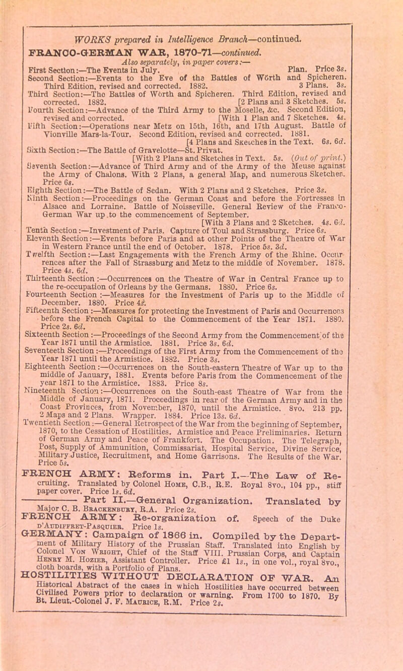 FRAN CO-GERMAN WAR, 1870-71—continued. Also separately, in paper covers:— First Section:—The Events in July. Plan. Price 3s. Second Section:—Events to the Eve of the Battles of WSrth and Spicheren. Third Edition, revised and corrected. 1882. 3 Plans. 3s. Third Section:—The Battles of Worth and Spicheren. Third Edition, revised and corrected. 1882. [2 Plans and 3 Sketches. 5s. Fourth Section:—Advance of the Third Army to the Moselle, <fec. Second Edition, revised and corrected. [With 1 Plan and 7 Sketches, is. Fifth Section:—Operations near Metz on 15th, 16th, and 17th August. Battle of Vionville Mars-la-Tour. Second Edition, revised and corrected. 1881. [4 Plans and Suetches in the Text. 6s. 6d. Sixth Section:—The Battle of Gravelotte—St. Privat. [With 2 Plans and Sketches in Text. 5s. (Out of print.) Seventh Section:—Advance of Third Army and of the Army of the Meuse against the Army of Chalons. With 2 Plans, a general Map, and numerous Sketches. Price 6s. Eighth Section:—The Battle of Sedan. With 2 Plans and 2 Sketches. Price 3s. Ninth Section:—Proceedings on the German Coast and before the Fortresses in Alsace and Lorraine. Battle of Noisseville. General Review of the Franco- German War up .to the commencement of September. [With 3 Plans and 2 Sketches. 4s. 01. Tenth Section:—Investment of Paris. Capture of 'foul and Strassburg. Price 6s. Eleventh Section:—Events before Paris and at other Points of the Theatre of War in Western France until the end of October. 1878. Price 5s. 3d. Twelfth Section:—Last Engagements with the French Army of the Rhine. Occur rences after the Fall of Strassburg and Metz to the middle of November. 1878. Price 4s. 6cl. Thiiteenth Section:—Occurrences on the Theatre of War in Central France up to the re-occupation of Orleans by the Germans. 1880. Price 6s. Fourteenth Section :—Measures for the Investment of Paris up to the Middle of December. 1880. Price 4s; Fifteenth Section:—Measures for protecting the Investment of Paris and Occurrences before the French Capital to the Commencement of the Year 1871. 1880. Price 2s. 6d. Sixteenth Section:—Proceedings of the Second Army from the Commencement'of the Year 1871 until the Armistice. 1881. Price 3s. 6d. Seventeeth Section:—Proceedings of the First Army from the Commencement of the Year 1871 until the Armistice. 1882. Price 3s. Eighteenth Section:—Occurrences on the South-eastern Theatre of War up to the middle of January, 1881. Events before Paris from the Commencement of the year 1871 to the Armistice. 1883. Price 8s. Nineteenth Section:—Occurrences on the South-east Theatre of War from the Middle of January, 1871. Proceedings in rear of the German Army and in the Coast Provinces, from November, 1870, until the Armistice. 8vo. 213 pp. 2 Maps and 2 Plans. Wrapper. 1884. Price 13s. 6cl. Twentieth Section:—General Retrospect of the War from the beginning of September, 1870, to the Cessation of Hostilities. Armistice and Peace Preliminaries. Return of German Army and Peace of Frankfort. The Occupation. The Telegraph, Post, Supply of Ammunition, Commissariat, Hospital Service, Divine Service, Military Justice, Recruitment, and Home Garrisons. The Results of the War. Price 5s. FRENCH ARMY: Reforms in. Part I.—The Law of Re- cruiting. Translated by Colonel Home, C.B., R.E. Royal 8vo„ 104 pp., stiff paper cover. Price Is. 6ci. Part II.—General Organization. Translated by- Major C. B. Brackenburt, R.A. Price 2s. FRENCH ARMY: Re-organization of. Speech of the Duke o’Al'diffret-Pasquiee. Price Is. GERMANY : Campaign of 1866 in. Compiled by the Depart- ment of Military History of the Prussian Staff. Translated into English by Colonel Yon Weight, Chief of the Staff VIII. Prussian Corps, and Captain Henry M. Hozler, Assistant Controller. Price £1 Is., in one vol., royal 8vo cloth boards, with a Portfolio of Plans. 3 HOSTILITIES WITHOUT DECLARATION OF WAR. An Historical Abstract of the cases in which Hostilities have occurred between Civilised Powers prior to declaration or warning. From 1700 to 1870. Bv Bt. Lieut.-Colonel J. F. MAurice, R.M. Price 2s. J