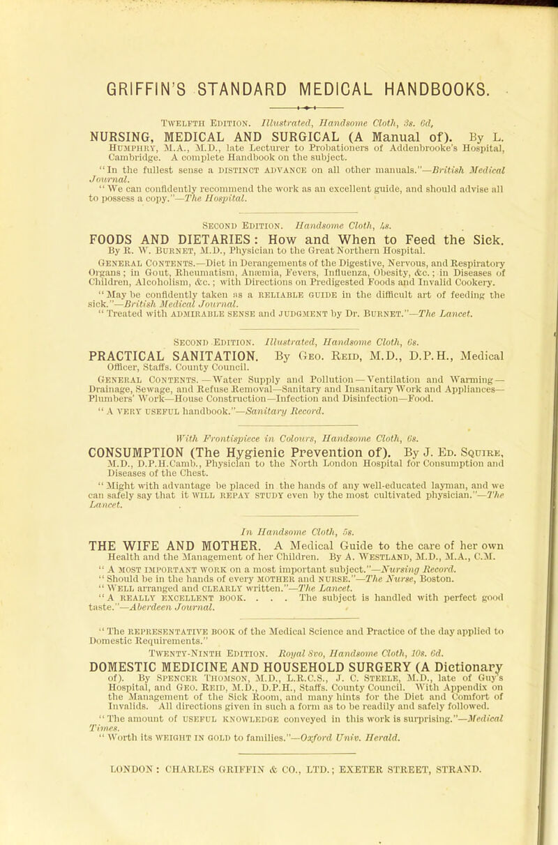 GRIFFIN'S STANDARD MEDICAL HANDBOOKS. Twelfth Edition. Illustrated, Handsome Cloth, St. <:d, NURSING, MEDICAL AND SURGICAL (A Manual of). By L. Humphry, 51.A., M.D., late Lecturer to Probationers of Acklenbrooke's Hospital, Cambridge. A complete Handbook on the subject. In the fullest sense a distinct advance on all other manuals.—British Medical Journal.  We can confidently recommend the work as an excellent guide, and should advise all to possess a copy.—The Hospital. Second Edition. Handsome Cloth, Its. FOODS AND DIETARIES: How and When to Feed the Sick. By E. W. Burnet, M.D., Physician to the Great Northern Hospital. General Contents.—Diet in Derangements of the Digestive, Nervous, and Bespiratory Organs; in Gout, Bheumatism, Anannia, fevers, Influenza, Obesity, &c.; in Diseases of Children, Alcoholism, &c.; with Directions on Predigested Foods and Invalid Cookei-y. Maybe confidently taken as a reliable guide in the difficult art of feeding the sick.—British Medical Journal.  Treated with admirable sense and judgment by Dr. Burnet.—The Lancet. Second Edition. Illustrated, Handsome Cloth, Os. PRACTICAL SANITATION. By Geo. Reid, M.D., D.P.H., Medical Officer, Staffs. County Council. General Contents.—Water Supply and Pollution — Ventilation and Warming- Drainage, Sewage, and Eefuse Eemoval—Sanitary and Insanitary Work and Appliances— Plumbers' Work—House Construction—Infection and Disinfection—Food.  A very useful handbook.—Sanitary Record. With Frontispiece in Colours, Handsome Cloth, Us. CONSUMPTION (The Hygienic Prevention of). By J. Ed. Squire, M.D., D.P.H.Camb., Physician to the North London Hospital for Consumption and Diseases of the Chest.  Might with advantage be placed in the hands of any well-educated layman, and we can safely say that it WILL REPAY STUDY even by the most cultivated physician.—The Lancet. In Handsome Cloth, 5s. THE WIFE AND MOTHER. A Medical Guide to the care of her own Health and the Management of her Children. By A. WESTLAND, M.D., M.A., CM.  A most important work on a most important subject.—Nursing Record.  Should be in the hands of every mother and nurse.—The Nurse, Boston.  Well arranged and clearly written.—The Lancet. A really excellent book. . . . The subject is handled with perfect good taste.—Aberdeen Journal. •  The representative book of the Medical Science and Practice of the day applied to Domestic Requirements. Twenty-Ninth Edition. Royal Svo, Handsome Cloth, 10s. 6d. DOMESTIC MEDICINE AND HOUSEHOLD SURGERY (A Dictionary of). By Spencer Thomson, M.D., L.E.C.S., J. C. Steele, M.D., late of Guys Hospital, and Geo. Eeid, M.D., D.P.H., Staffs. County Council. With Appendix on the Management of the Sick Boom, and many hints for the Diet and Comfort of Invalids. All directions given in such a form as to be readily and safely followed.  The amount of useful knowledge conveyed in this work is BUrprLsing.—Medical Times.  Worth its WEIGHT IN GOLD to families.—Oxford Univ. Herald. LONDON: CHAELES CKIFFIN & CO., LTD.; EXETEE STREET, STRAND.